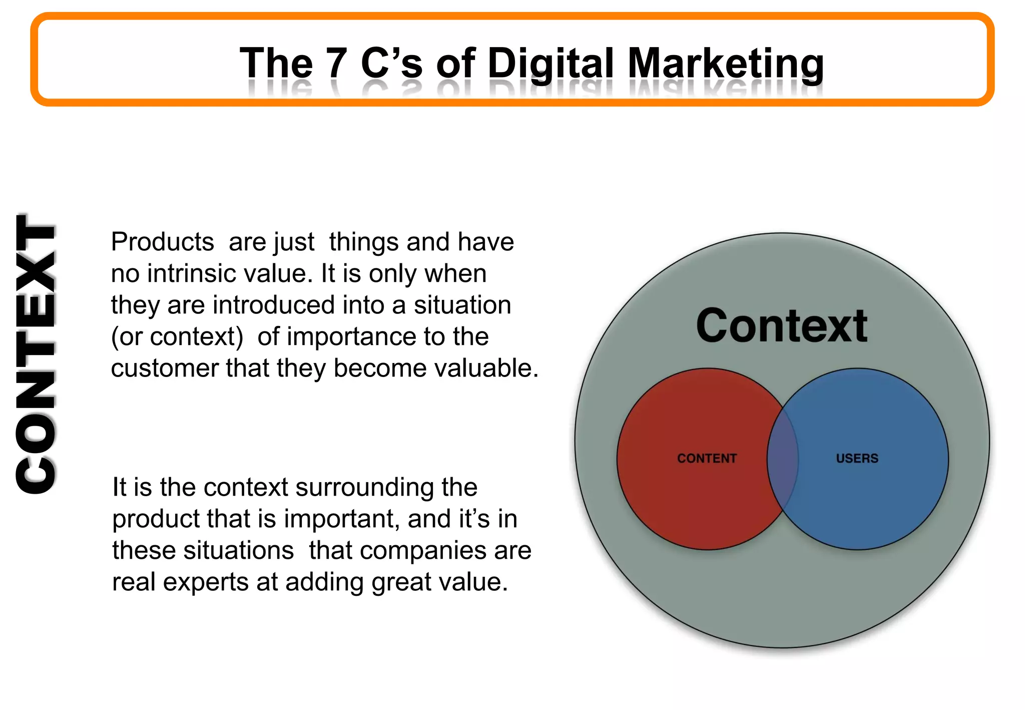 CONTEXT
Products are just things and have
no intrinsic value. It is only when
they are introduced into a situation
(or context) of importance to the
customer that they become valuable.
It is the context surrounding the
product that is important, and it’s in
these situations that companies are
real experts at adding great value.
The 7 C’s of Digital Marketing
 