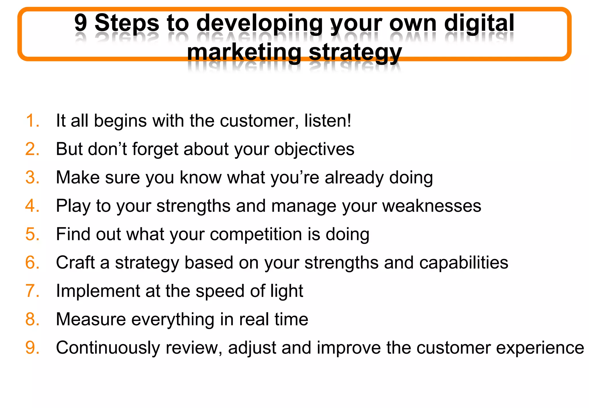 9 Steps to developing your own digital
marketing strategy
1. It all begins with the customer, listen!
2. But don’t forget about your objectives
3. Make sure you know what you’re already doing
4. Play to your strengths and manage your weaknesses
5. Find out what your competition is doing
6. Craft a strategy based on your strengths and capabilities
7. Implement at the speed of light
8. Measure everything in real time
9. Continuously review, adjust and improve the customer experience
 