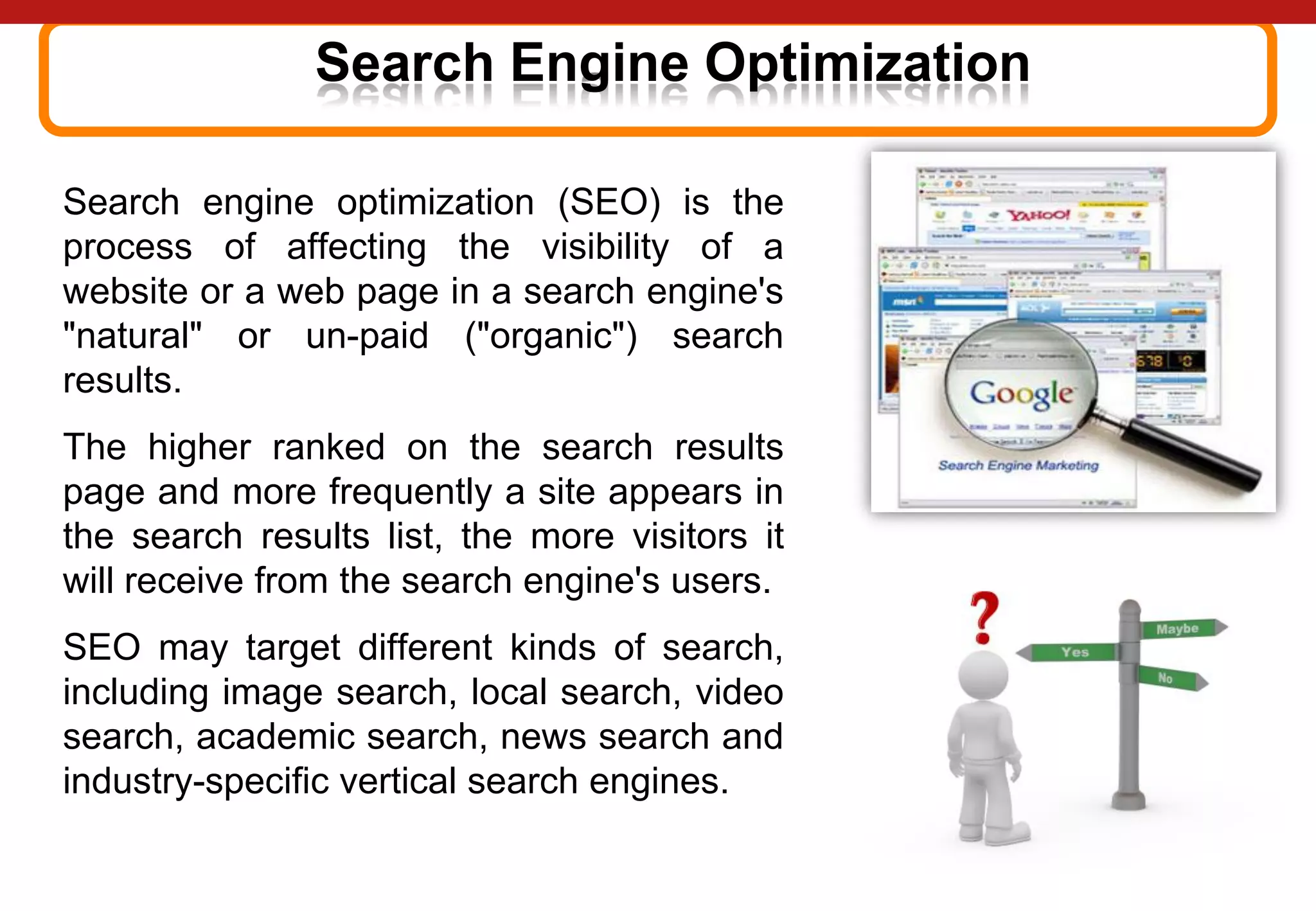 Search Engine Optimization
Search engine optimization (SEO) is the
process of affecting the visibility of a
website or a web page in a search engine's
"natural" or un-paid ("organic") search
results.
The higher ranked on the search results
page and more frequently a site appears in
the search results list, the more visitors it
will receive from the search engine's users.
SEO may target different kinds of search,
including image search, local search, video
search, academic search, news search and
industry-specific vertical search engines.
 