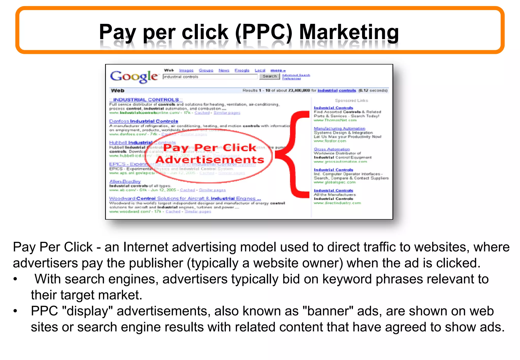 Pay per click (PPC) Marketing
Pay Per Click - an Internet advertising model used to direct traffic to websites, where
advertisers pay the publisher (typically a website owner) when the ad is clicked.
• With search engines, advertisers typically bid on keyword phrases relevant to
their target market.
• PPC "display" advertisements, also known as "banner" ads, are shown on web
sites or search engine results with related content that have agreed to show ads.
 