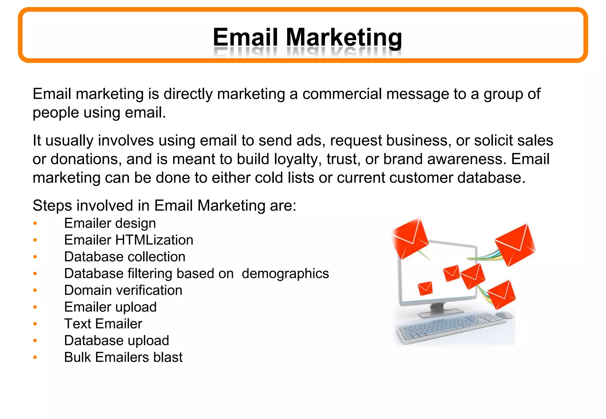 Email marketing is directly marketing a commercial message to a group of
people using email.
It usually involves using email to send ads, request business, or solicit sales
or donations, and is meant to build loyalty, trust, or brand awareness. Email
marketing can be done to either cold lists or current customer database.
Steps involved in Email Marketing are:
• Emailer design
• Emailer HTMLization
• Database collection
• Database filtering based on demographics
• Domain verification
• Emailer upload
• Text Emailer
• Database upload
• Bulk Emailers blast
Email Marketing
 