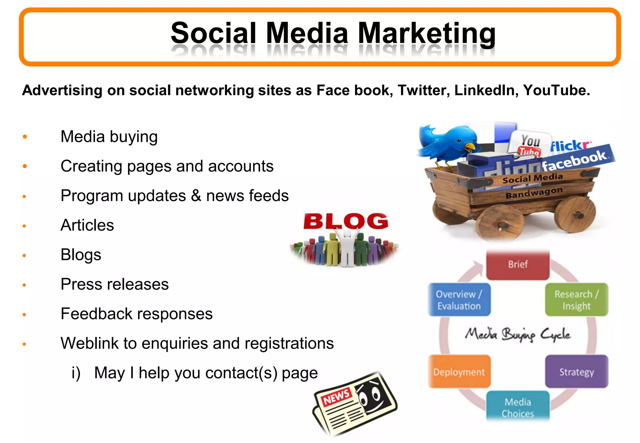 Advertising on social networking sites as Face book, Twitter, LinkedIn, YouTube.
• Media buying
• Creating pages and accounts
• Program updates & news feeds
• Articles
• Blogs
• Press releases
• Feedback responses
• Weblink to enquiries and registrations
i) May I help you contact(s) page
Social Media Marketing
 