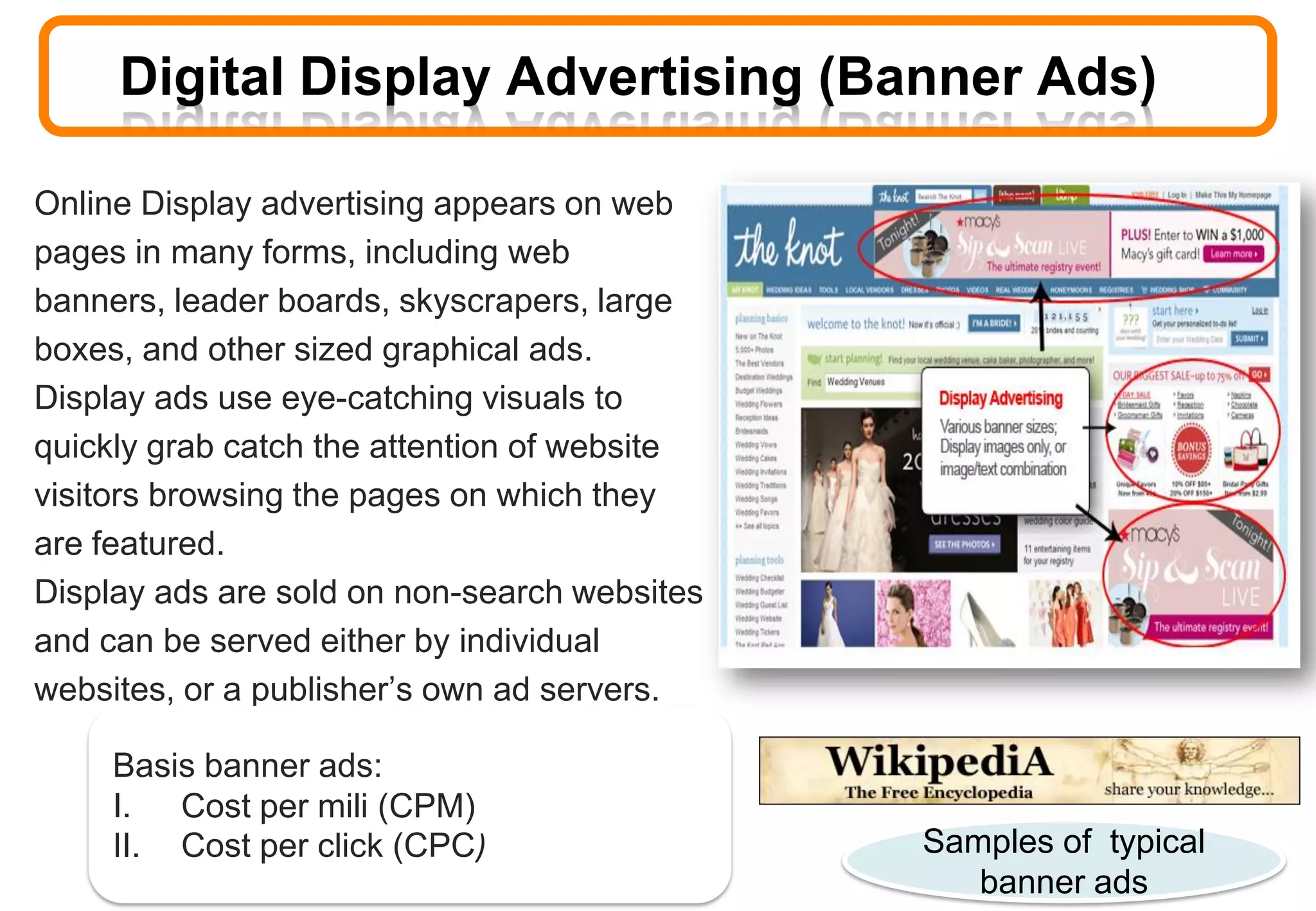 Online Display advertising appears on web
pages in many forms, including web
banners, leader boards, skyscrapers, large
boxes, and other sized graphical ads.
Display ads use eye-catching visuals to
quickly grab catch the attention of website
visitors browsing the pages on which they
are featured.
Display ads are sold on non-search websites
and can be served either by individual
websites, or a publisher’s own ad servers.
Basis banner ads:
I. Cost per mili (CPM)
II. Cost per click (CPC) Samples of typical
banner ads
Digital Display Advertising (Banner Ads)
 