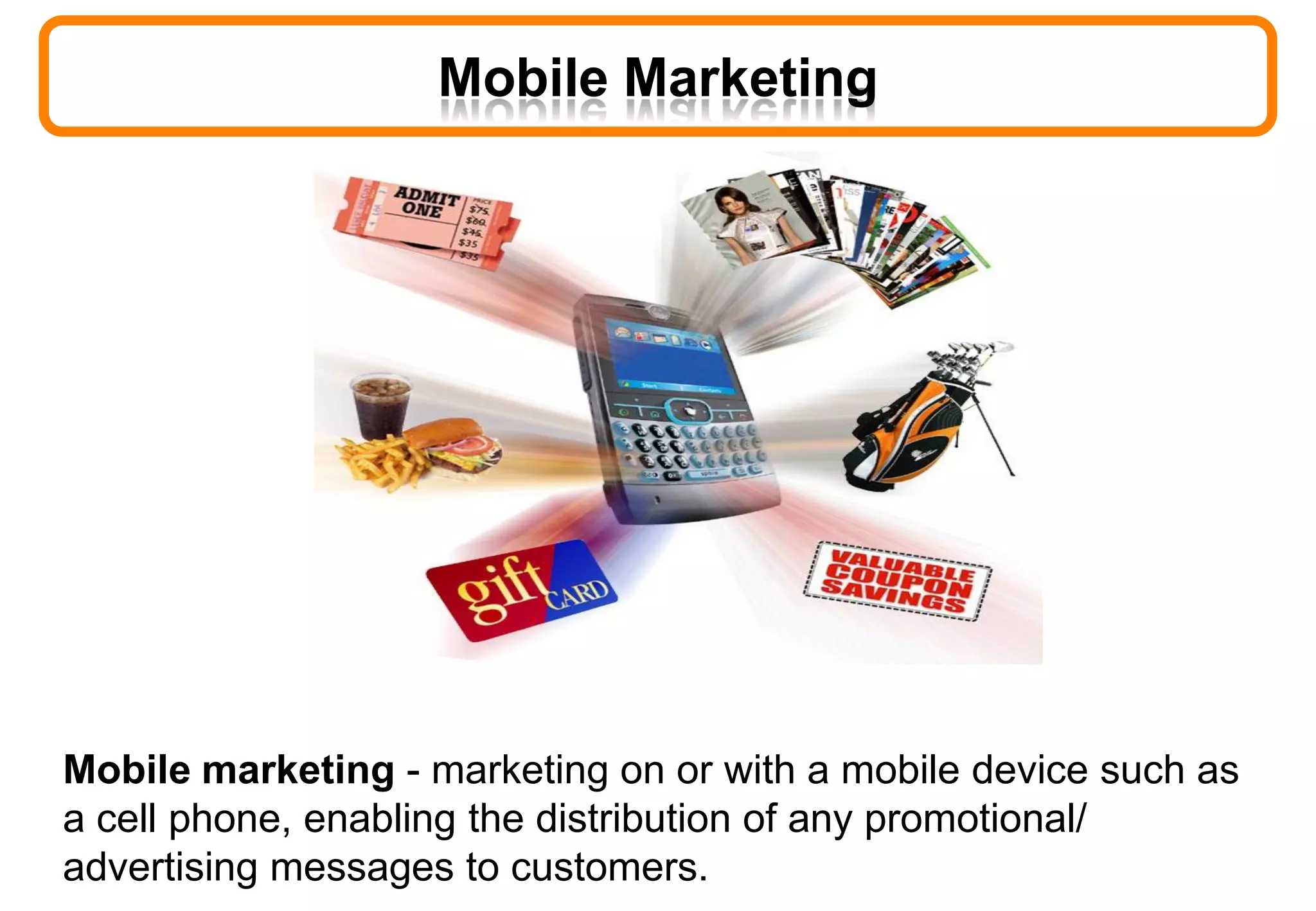 Mobile Marketing
Mobile marketing - marketing on or with a mobile device such as
a cell phone, enabling the distribution of any promotional/
advertising messages to customers.
 
