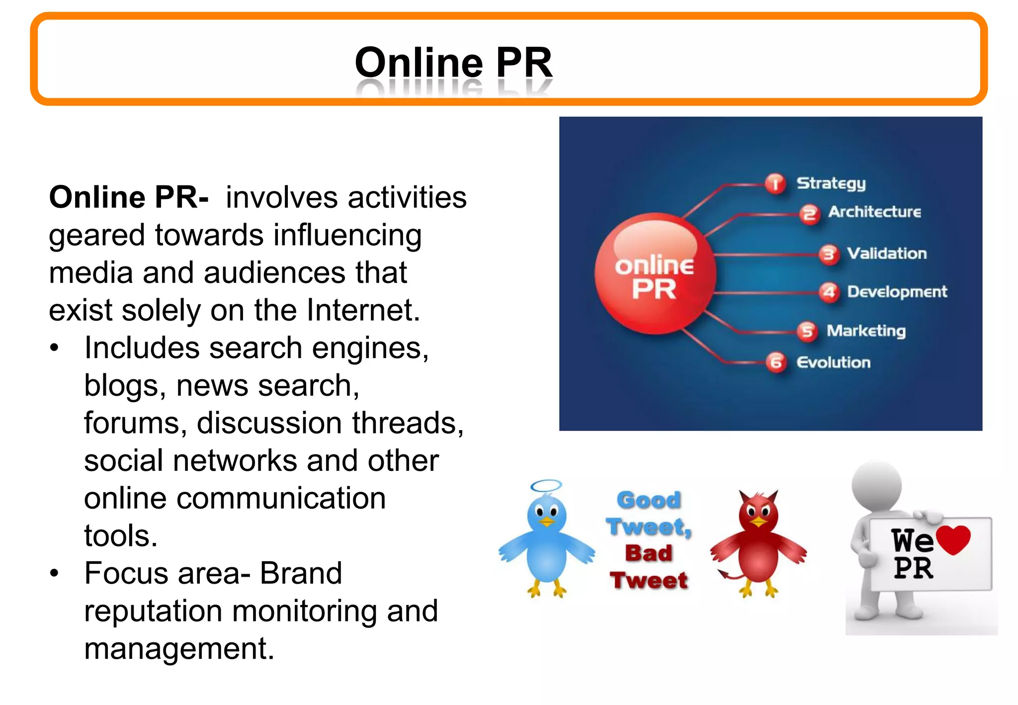 Online PR
Online PR- involves activities
geared towards influencing
media and audiences that
exist solely on the Internet.
• Includes search engines,
blogs, news search,
forums, discussion threads,
social networks and other
online communication
tools.
• Focus area- Brand
reputation monitoring and
management.
 