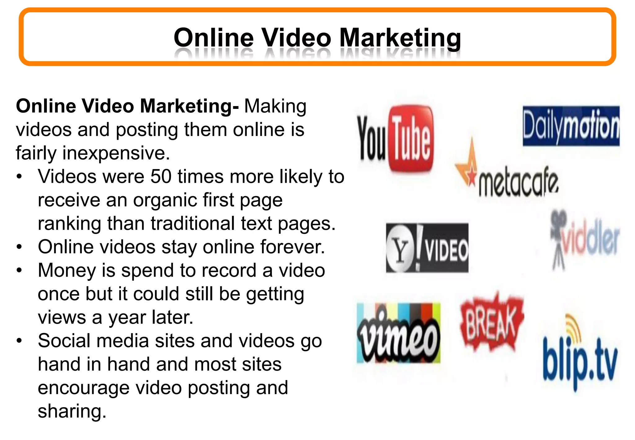 Online Video Marketing
Online Video Marketing- Making
videos and posting them online is
fairly inexpensive.
• Videos were 50 times more likely to
receive an organic first page
ranking than traditional text pages.
• Online videos stay online forever.
• Money is spend to record a video
once but it could still be getting
views a year later.
• Social media sites and videos go
hand in hand and most sites
encourage video posting and
sharing.
 