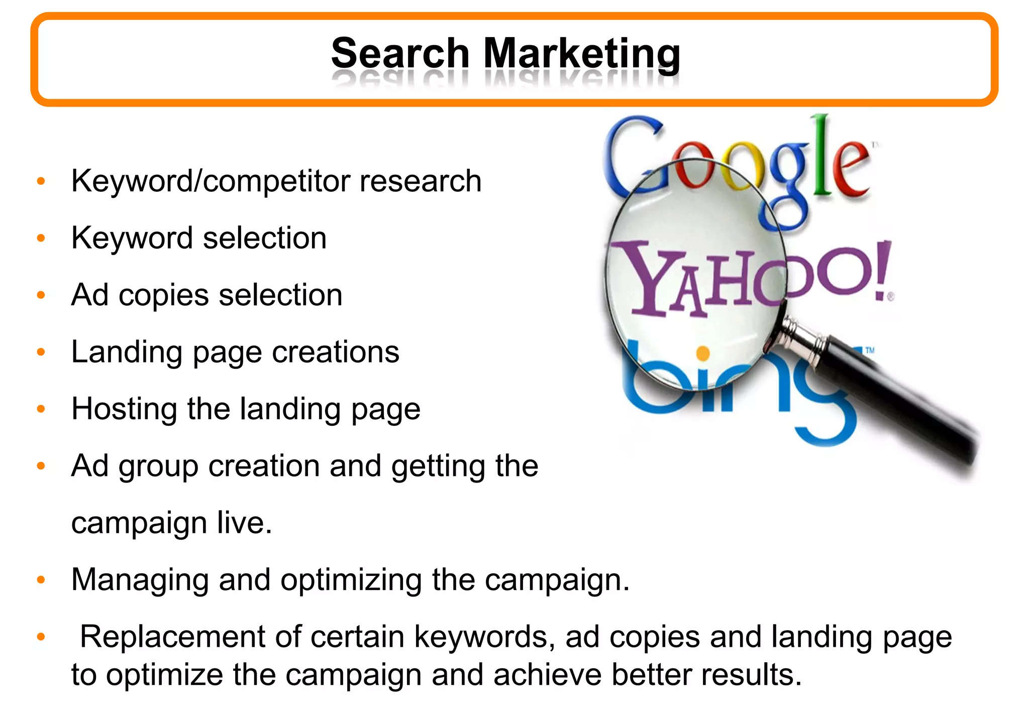 Search Marketing
• Keyword/competitor research
• Keyword selection
• Ad copies selection
• Landing page creations
• Hosting the landing page
• Ad group creation and getting the
campaign live.
• Managing and optimizing the campaign.
• Replacement of certain keywords, ad copies and landing page
to optimize the campaign and achieve better results.
 