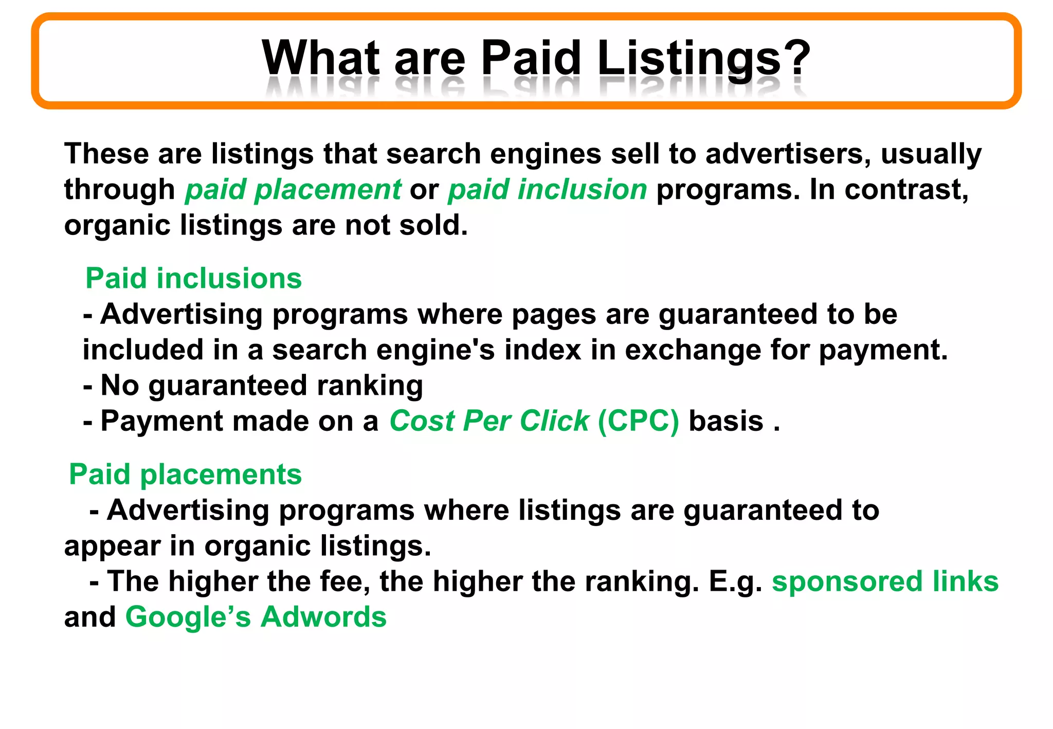 What are Paid Listings?
These are listings that search engines sell to advertisers, usually
through paid placement or paid inclusion programs. In contrast,
organic listings are not sold.
Paid inclusions
- Advertising programs where pages are guaranteed to be
included in a search engine's index in exchange for payment.
- No guaranteed ranking
- Payment made on a Cost Per Click (CPC) basis .
Paid placements
- Advertising programs where listings are guaranteed to
appear in organic listings.
- The higher the fee, the higher the ranking. E.g. sponsored links
and Google’s Adwords
 