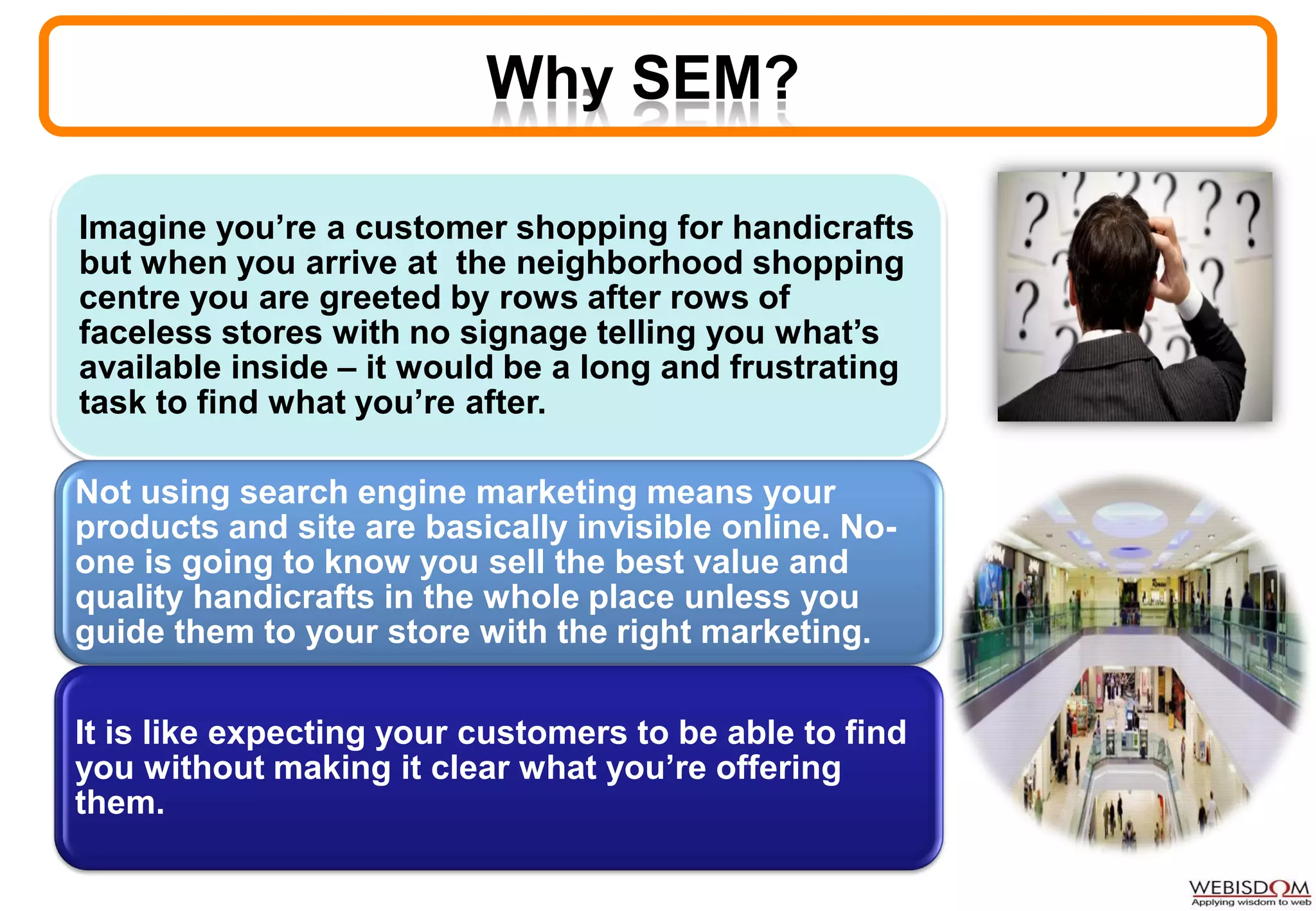 Why SEM?
Imagine you’re a customer shopping for handicrafts
but when you arrive at the neighborhood shopping
centre you are greeted by rows after rows of
faceless stores with no signage telling you what’s
available inside – it would be a long and frustrating
task to find what you’re after.
Not using search engine marketing means your
products and site are basically invisible online. No-
one is going to know you sell the best value and
quality handicrafts in the whole place unless you
guide them to your store with the right marketing.
It is like expecting your customers to be able to find
you without making it clear what you’re offering
them.
 