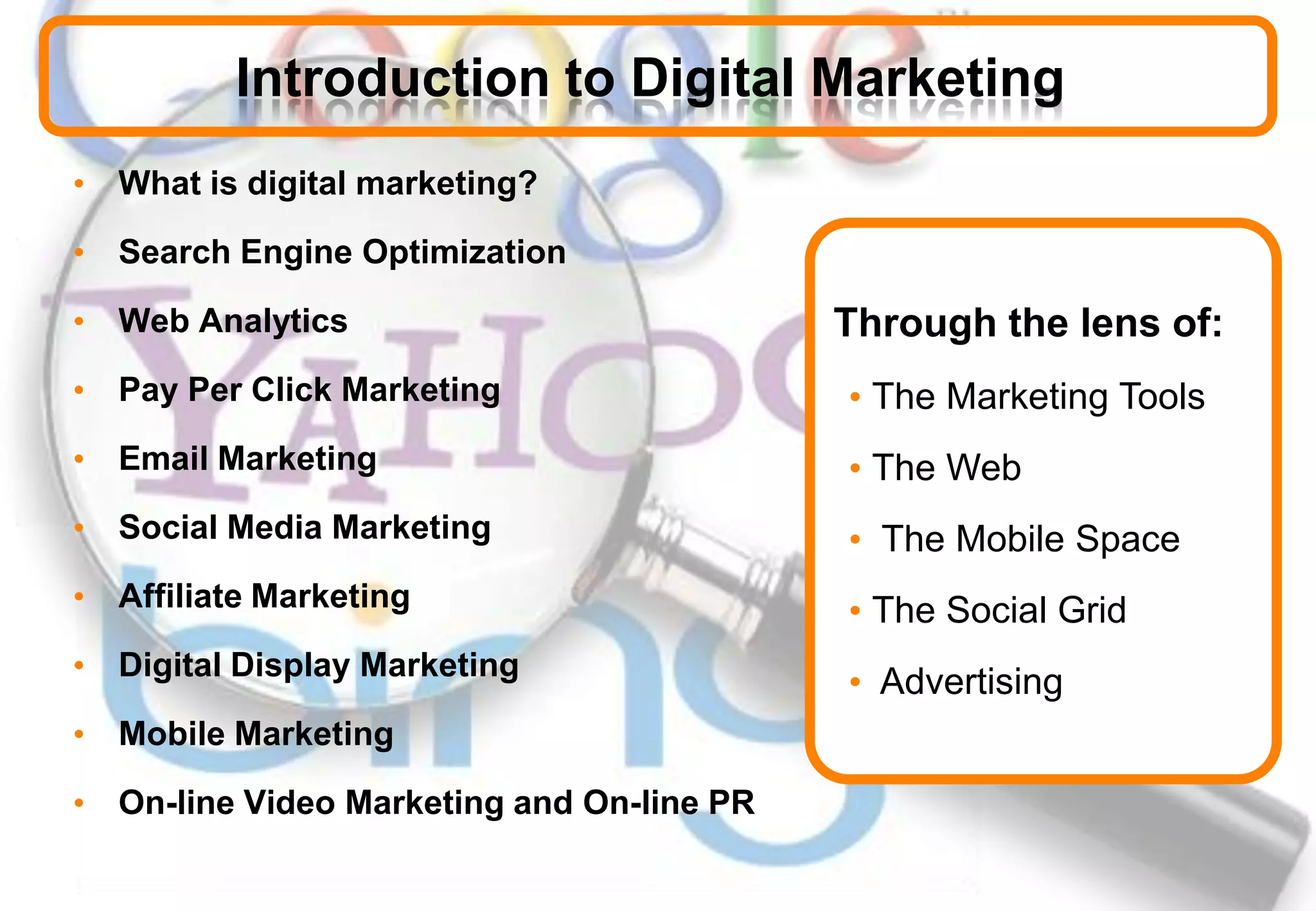 Introduction to Digital Marketing
• What is digital marketing?
• Search Engine Optimization
• Web Analytics
• Pay Per Click Marketing
• Email Marketing
• Social Media Marketing
• Affiliate Marketing
• Digital Display Marketing
• Mobile Marketing
• On-line Video Marketing and On-line PR
Through the lens of:
• The Marketing Tools
• The Web
• The Mobile Space
• The Social Grid
• Advertising
 