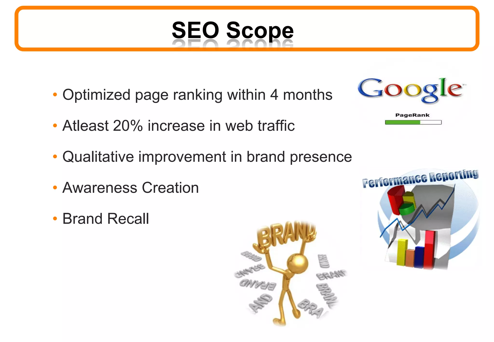 SEO Scope
• Optimized page ranking within 4 months
• Atleast 20% increase in web traffic
• Qualitative improvement in brand presence
• Awareness Creation
• Brand Recall
 