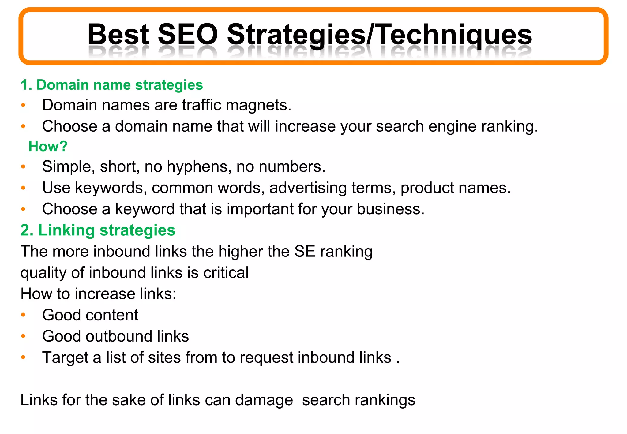 Best SEO Strategies/Techniques
1. Domain name strategies
• Domain names are traffic magnets.
• Choose a domain name that will increase your search engine ranking.
How?
• Simple, short, no hyphens, no numbers.
• Use keywords, common words, advertising terms, product names.
• Choose a keyword that is important for your business.
2. Linking strategies
The more inbound links the higher the SE ranking
quality of inbound links is critical
How to increase links:
• Good content
• Good outbound links
• Target a list of sites from to request inbound links .
Links for the sake of links can damage search rankings
 