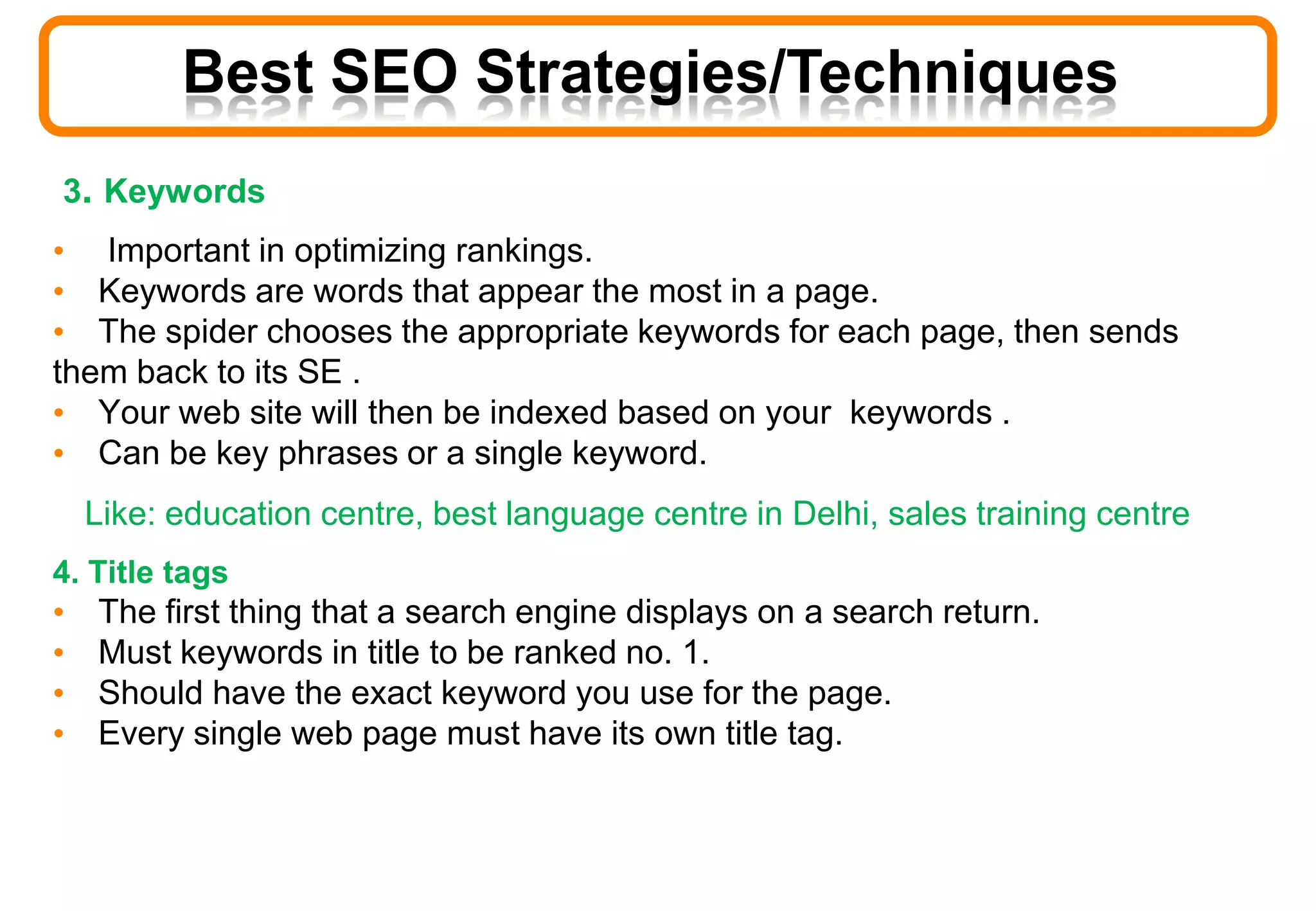 3. Keywords
• Important in optimizing rankings.
• Keywords are words that appear the most in a page.
• The spider chooses the appropriate keywords for each page, then sends
them back to its SE .
• Your web site will then be indexed based on your keywords .
• Can be key phrases or a single keyword.
Like: education centre, best language centre in Delhi, sales training centre
4. Title tags
• The first thing that a search engine displays on a search return.
• Must keywords in title to be ranked no. 1.
• Should have the exact keyword you use for the page.
• Every single web page must have its own title tag.
Best SEO Strategies/Techniques
 