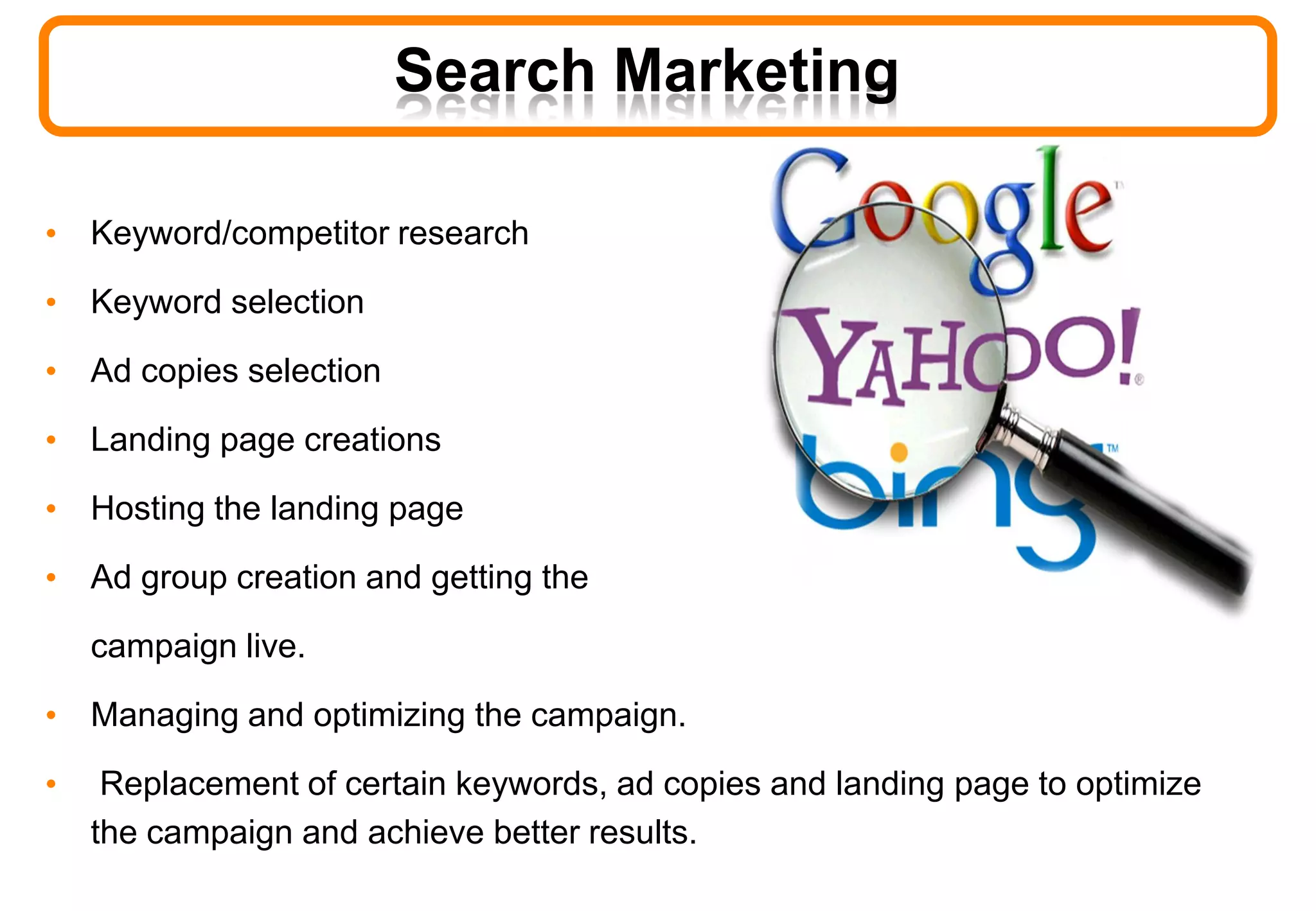 Search Marketing
• Keyword/competitor research
• Keyword selection
• Ad copies selection
• Landing page creations
• Hosting the landing page
• Ad group creation and getting the
campaign live.
• Managing and optimizing the campaign.
• Replacement of certain keywords, ad copies and landing page to optimize
the campaign and achieve better results.
 