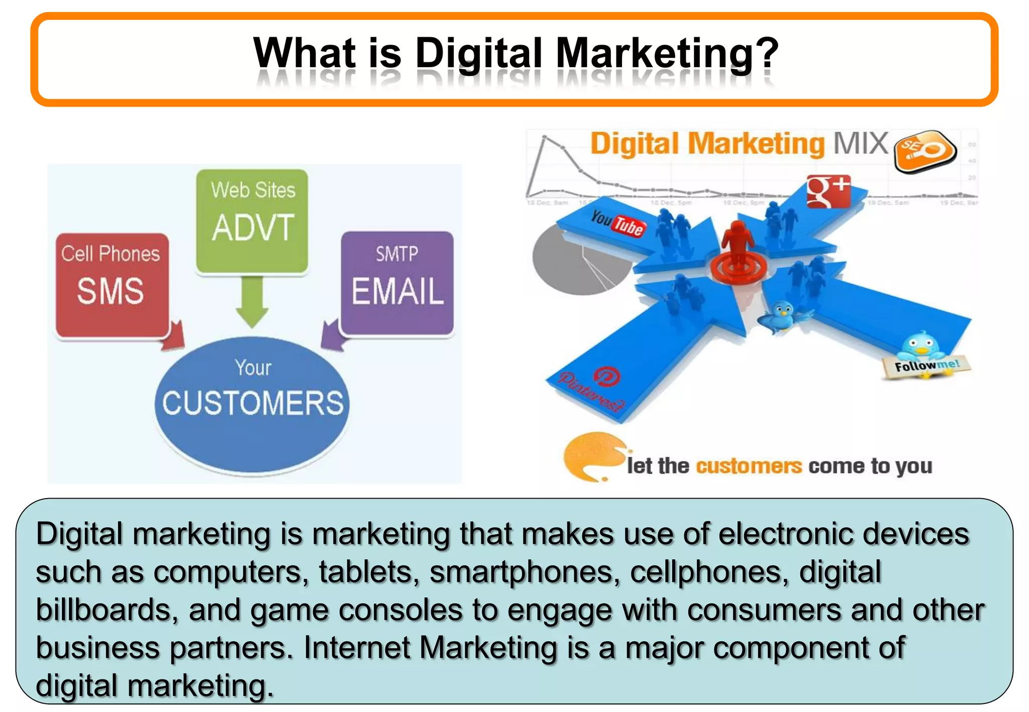 What is Digital Marketing?
Digital marketing is marketing that makes use of electronic devices
such as computers, tablets, smartphones, cellphones, digital
billboards, and game consoles to engage with consumers and other
business partners. Internet Marketing is a major component of
digital marketing.
 