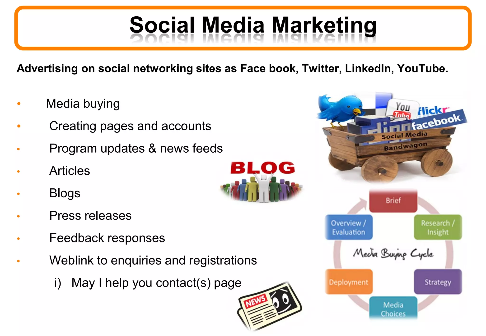 Advertising on social networking sites as Face book, Twitter, LinkedIn, YouTube.
• Media buying
• Creating pages and accounts
• Program updates & news feeds
• Articles
• Blogs
• Press releases
• Feedback responses
• Weblink to enquiries and registrations
i) May I help you contact(s) page
Social Media Marketing
 