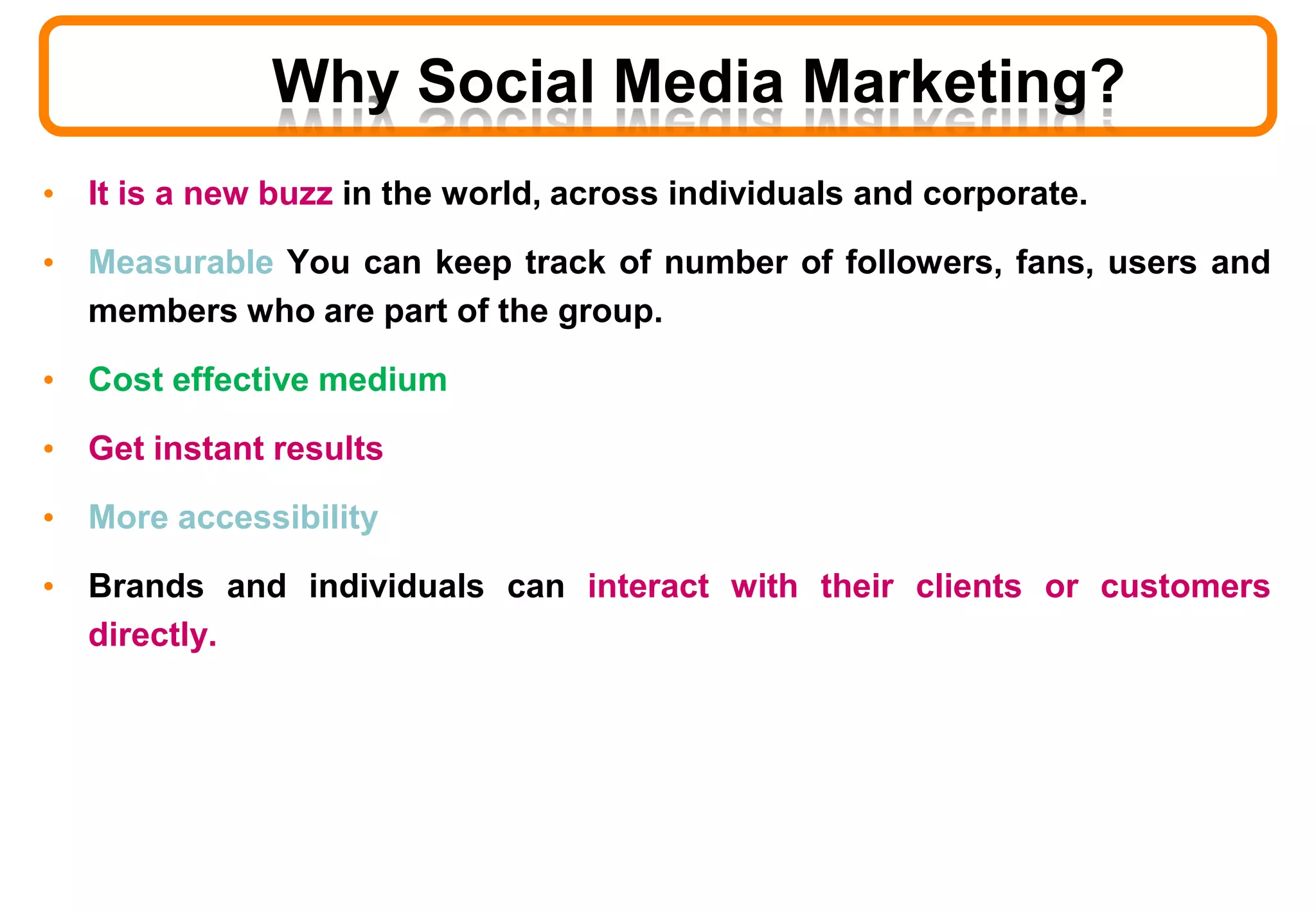 • It is a new buzz in the world, across individuals and corporate.
• Measurable You can keep track of number of followers, fans, users and
members who are part of the group.
• Cost effective medium
• Get instant results
• More accessibility
• Brands and individuals can interact with their clients or customers
directly.
Why Social Media Marketing?
 