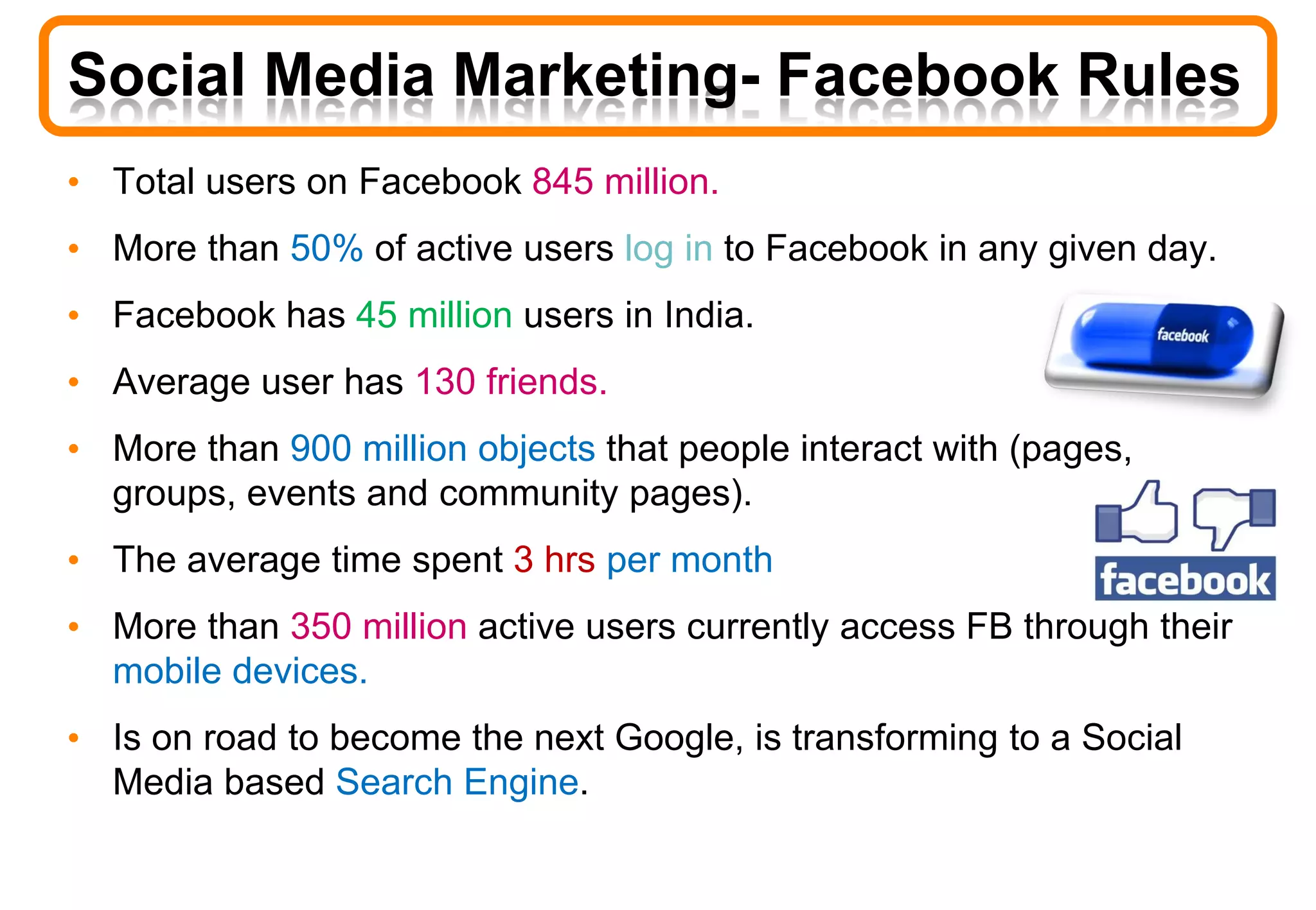 • Total users on Facebook 845 million.
• More than 50% of active users log in to Facebook in any given day.
• Facebook has 45 million users in India.
• Average user has 130 friends.
• More than 900 million objects that people interact with (pages,
groups, events and community pages).
• The average time spent 3 hrs per month
• More than 350 million active users currently access FB through their
mobile devices.
• Is on road to become the next Google, is transforming to a Social
Media based Search Engine.
Social Media Marketing- Facebook Rules
 