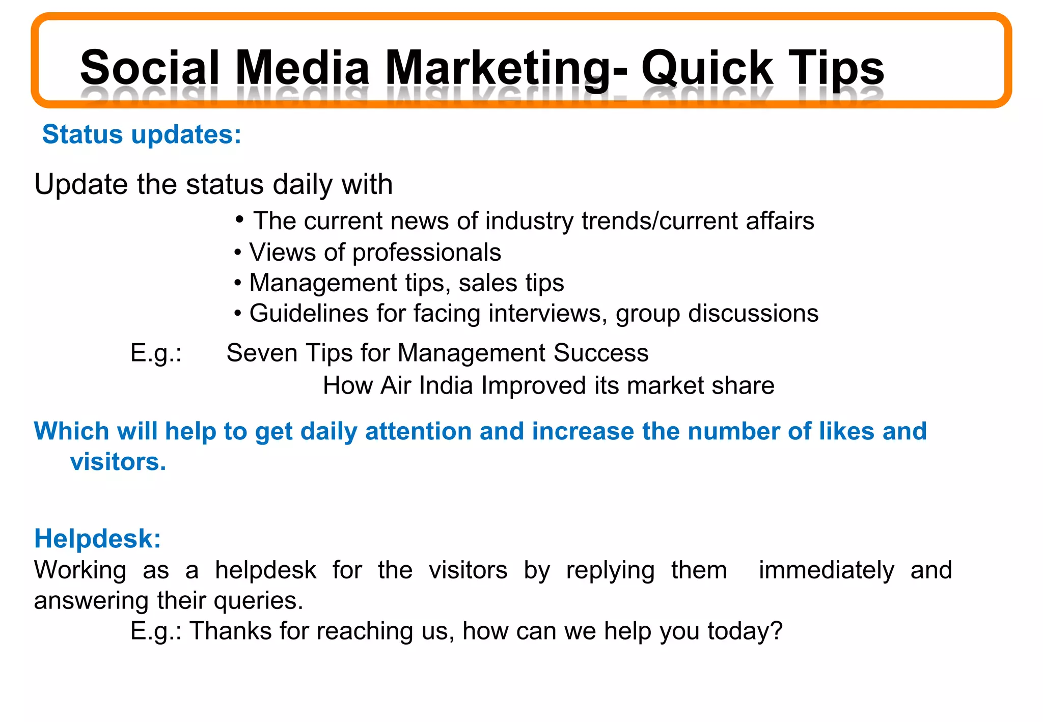 Status updates:
Update the status daily with
• The current news of industry trends/current affairs
• Views of professionals
• Management tips, sales tips
• Guidelines for facing interviews, group discussions
E.g.: Seven Tips for Management Success
How Air India Improved its market share
Which will help to get daily attention and increase the number of likes and
visitors.
Helpdesk:
Working as a helpdesk for the visitors by replying them immediately and
answering their queries.
E.g.: Thanks for reaching us, how can we help you today?
Social Media Marketing- Quick Tips
 