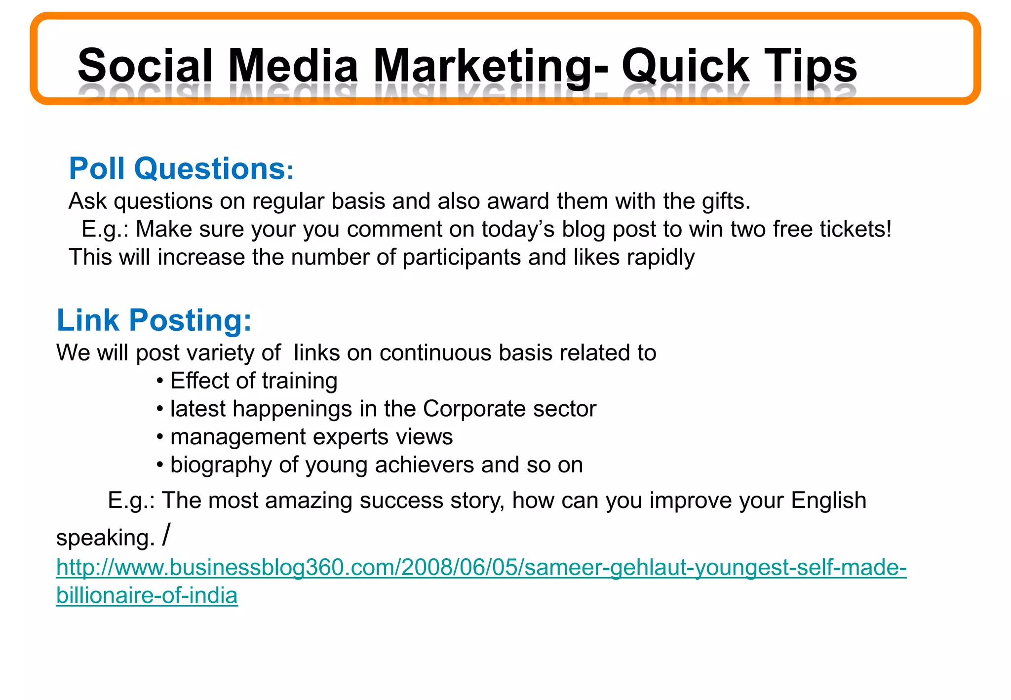 Poll Questions:
Ask questions on regular basis and also award them with the gifts.
E.g.: Make sure your you comment on today’s blog post to win two free tickets!
This will increase the number of participants and likes rapidly
Social Media Marketing- Quick Tips
Link Posting:
We will post variety of links on continuous basis related to
• Effect of training
• latest happenings in the Corporate sector
• management experts views
• biography of young achievers and so on
E.g.: The most amazing success story, how can you improve your English
speaking. /
http://www.businessblog360.com/2008/06/05/sameer-gehlaut-youngest-self-made-
billionaire-of-india
 