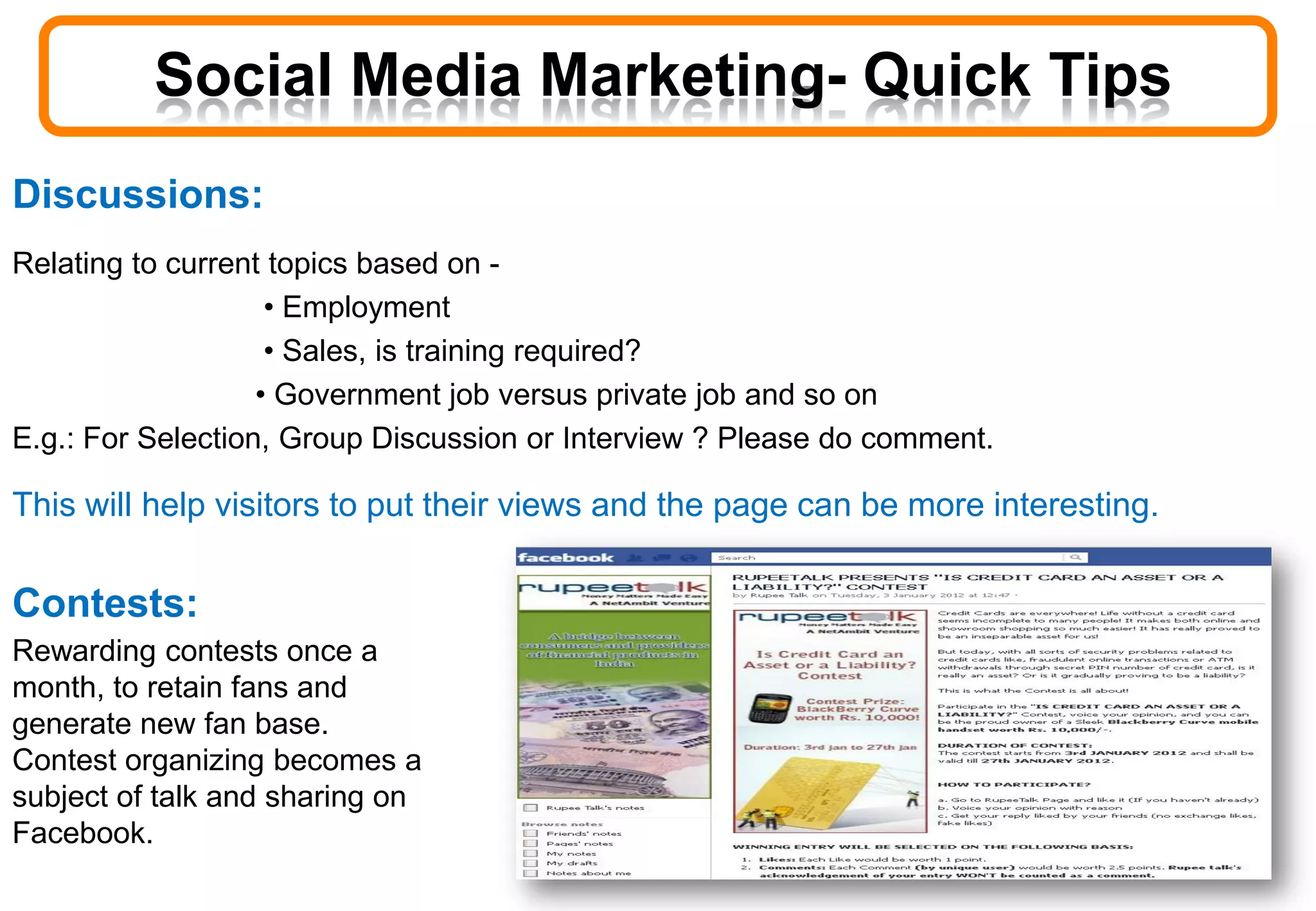 Discussions:
Relating to current topics based on -
• Employment
• Sales, is training required?
• Government job versus private job and so on
E.g.: For Selection, Group Discussion or Interview ? Please do comment.
This will help visitors to put their views and the page can be more interesting.
Social Media Marketing- Quick Tips
Contests:
Rewarding contests once a
month, to retain fans and
generate new fan base.
Contest organizing becomes a
subject of talk and sharing on
Facebook.
 