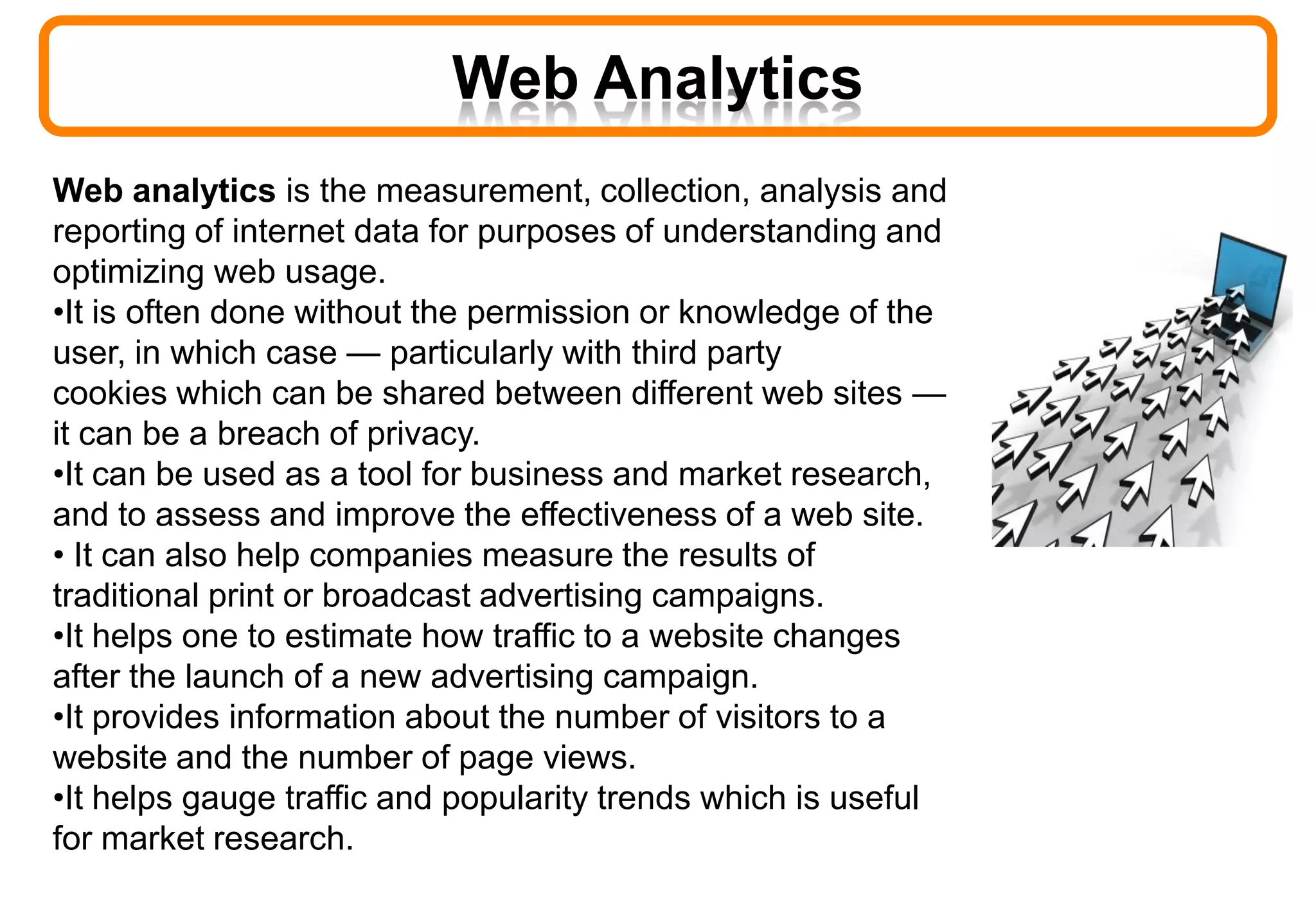 Web Analytics
Web analytics is the measurement, collection, analysis and
reporting of internet data for purposes of understanding and
optimizing web usage.
•It is often done without the permission or knowledge of the
user, in which case — particularly with third party
cookies which can be shared between different web sites —
it can be a breach of privacy.
•It can be used as a tool for business and market research,
and to assess and improve the effectiveness of a web site.
• It can also help companies measure the results of
traditional print or broadcast advertising campaigns.
•It helps one to estimate how traffic to a website changes
after the launch of a new advertising campaign.
•It provides information about the number of visitors to a
website and the number of page views.
•It helps gauge traffic and popularity trends which is useful
for market research.
 