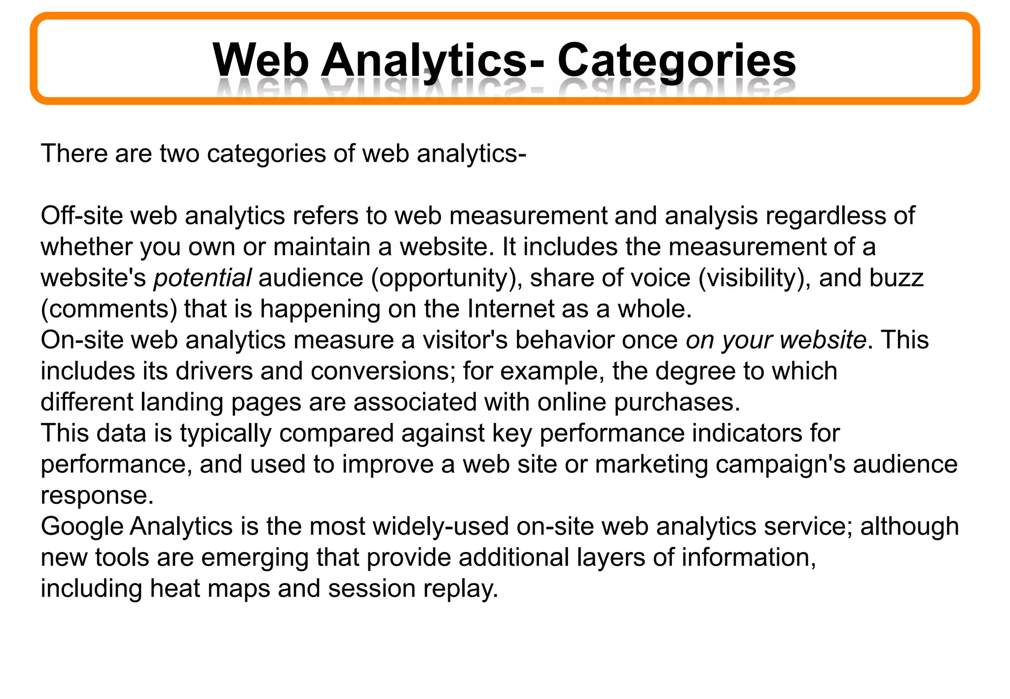 Web Analytics- Categories
There are two categories of web analytics-
Off-site web analytics refers to web measurement and analysis regardless of
whether you own or maintain a website. It includes the measurement of a
website's potential audience (opportunity), share of voice (visibility), and buzz
(comments) that is happening on the Internet as a whole.
On-site web analytics measure a visitor's behavior once on your website. This
includes its drivers and conversions; for example, the degree to which
different landing pages are associated with online purchases.
This data is typically compared against key performance indicators for
performance, and used to improve a web site or marketing campaign's audience
response.
Google Analytics is the most widely-used on-site web analytics service; although
new tools are emerging that provide additional layers of information,
including heat maps and session replay.
 