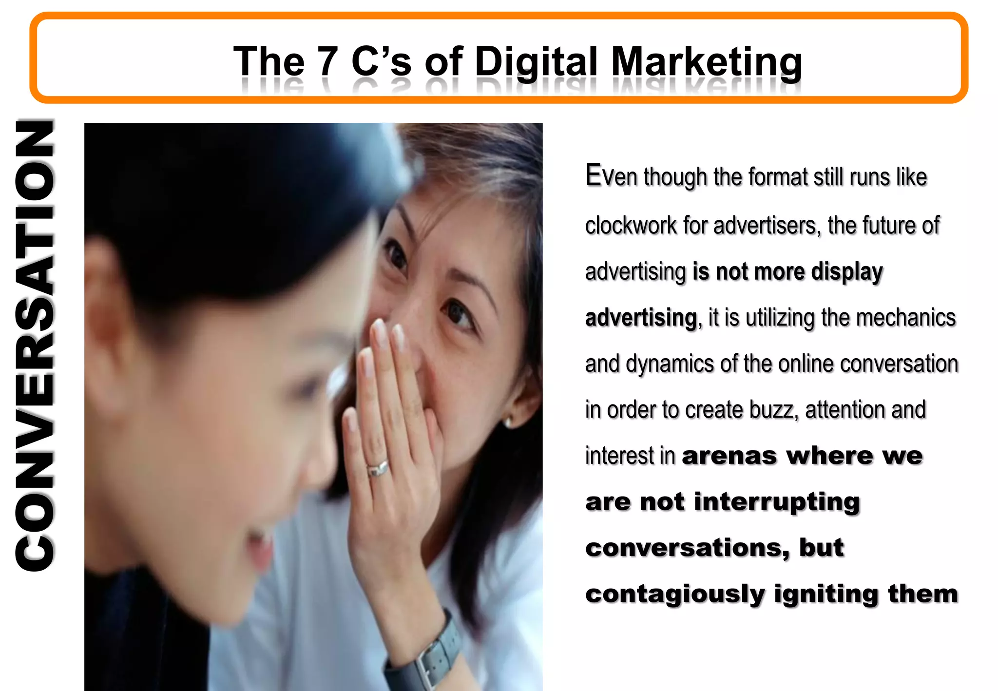 CONVERSATION
Even though the format still runs like
clockwork for advertisers, the future of
advertising is not more display
advertising, it is utilizing the mechanics
and dynamics of the online conversation
in order to create buzz, attention and
interest in arenas where we
are not interrupting
conversations, but
contagiously igniting them
The 7 C’s of Digital Marketing
 