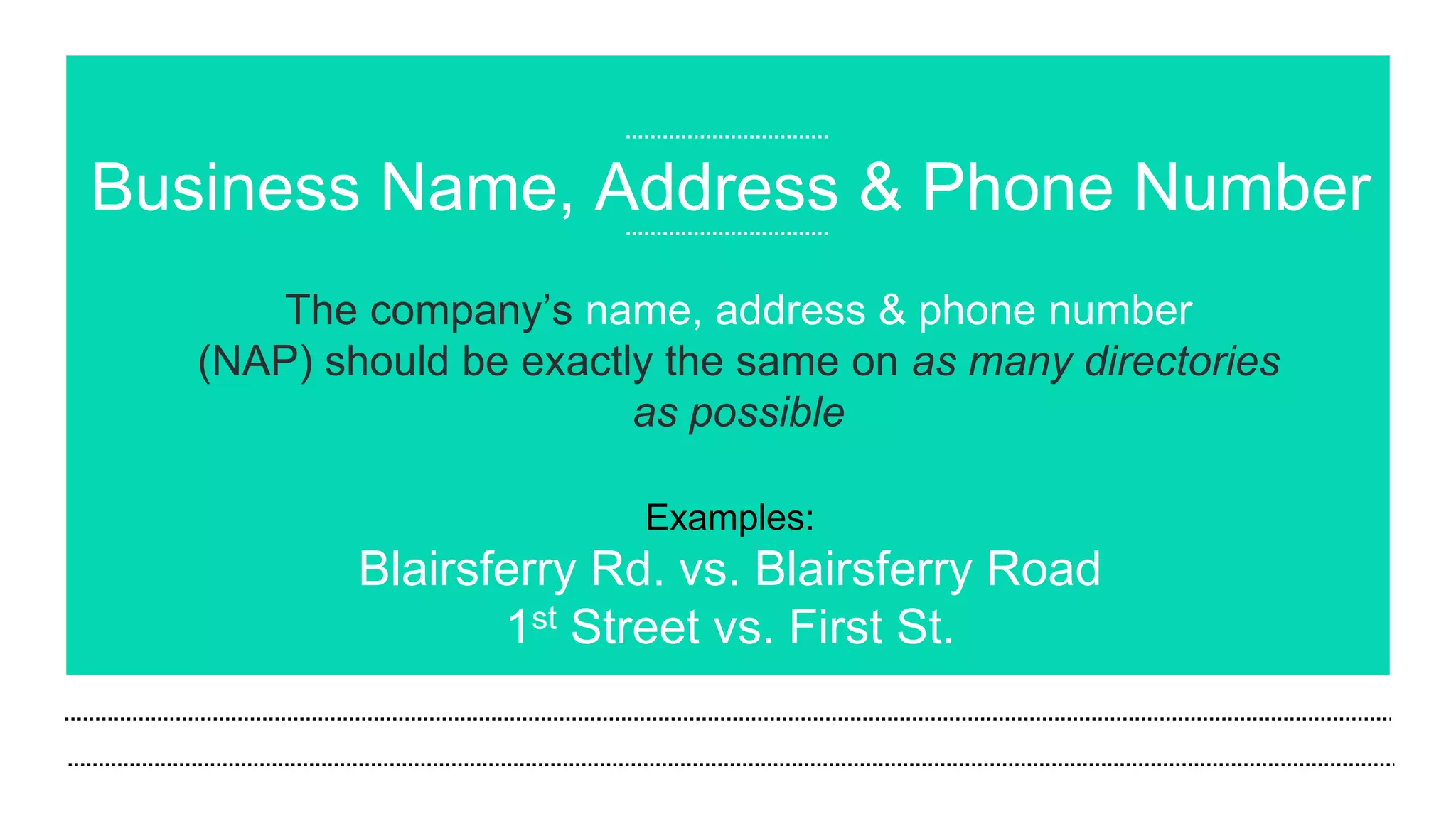 Business Name, Address & Phone Number
The company’s name, address & phone number
(NAP) should be exactly the same on as many directories
as possible
Examples:
Blairsferry Rd. vs. Blairsferry Road
1st Street vs. First St.
 