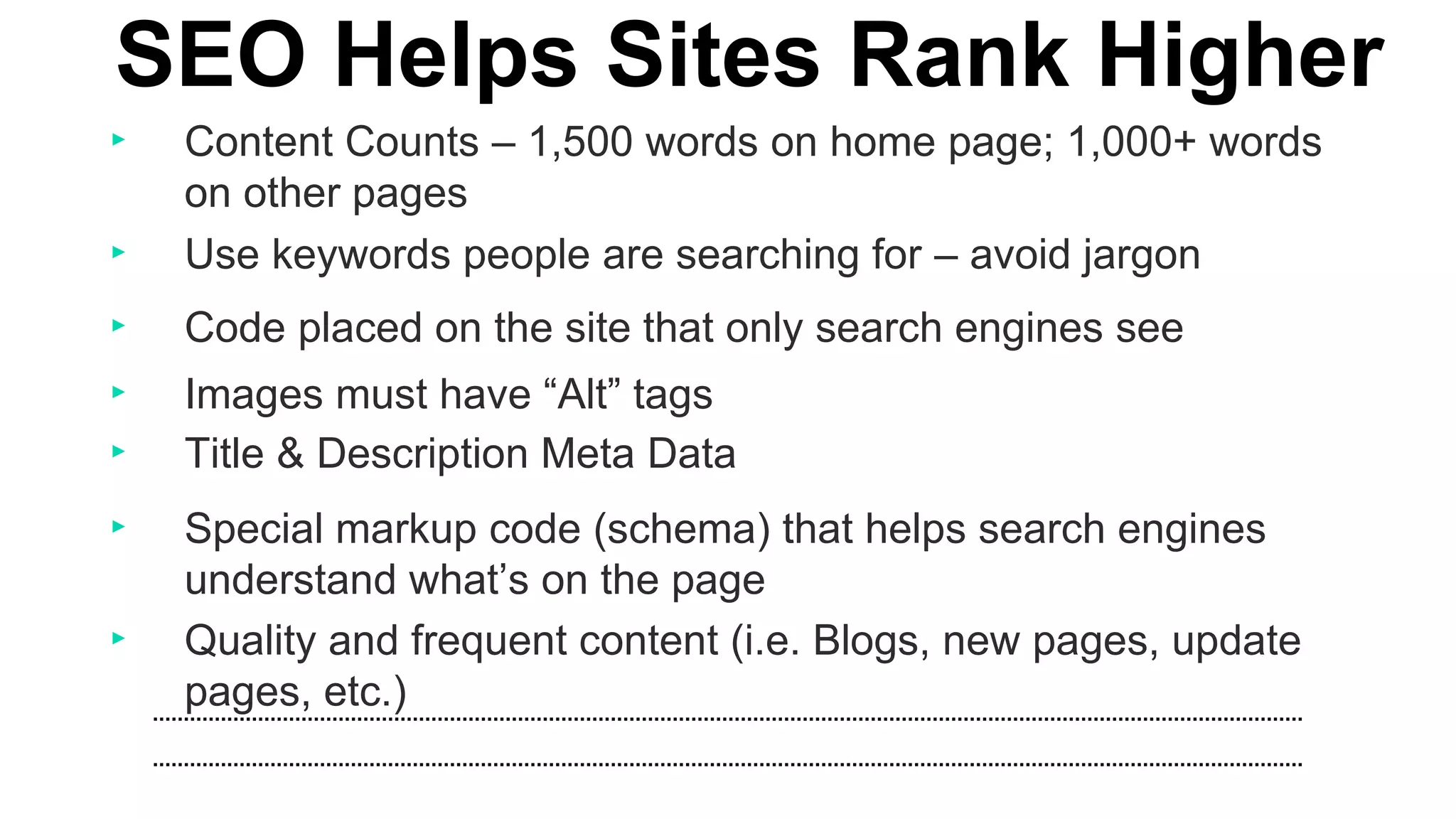 ‣ Content Counts – 1,500 words on home page; 1,000+ words
on other pages
SEO Helps Sites Rank Higher
‣ Use keywords people are searching for – avoid jargon
‣ Images must have “Alt” tags
‣ Title & Description Meta Data
‣ Special markup code (schema) that helps search engines
understand what’s on the page
‣ Quality and frequent content (i.e. Blogs, new pages, update
pages, etc.)
‣ Code placed on the site that only search engines see
 