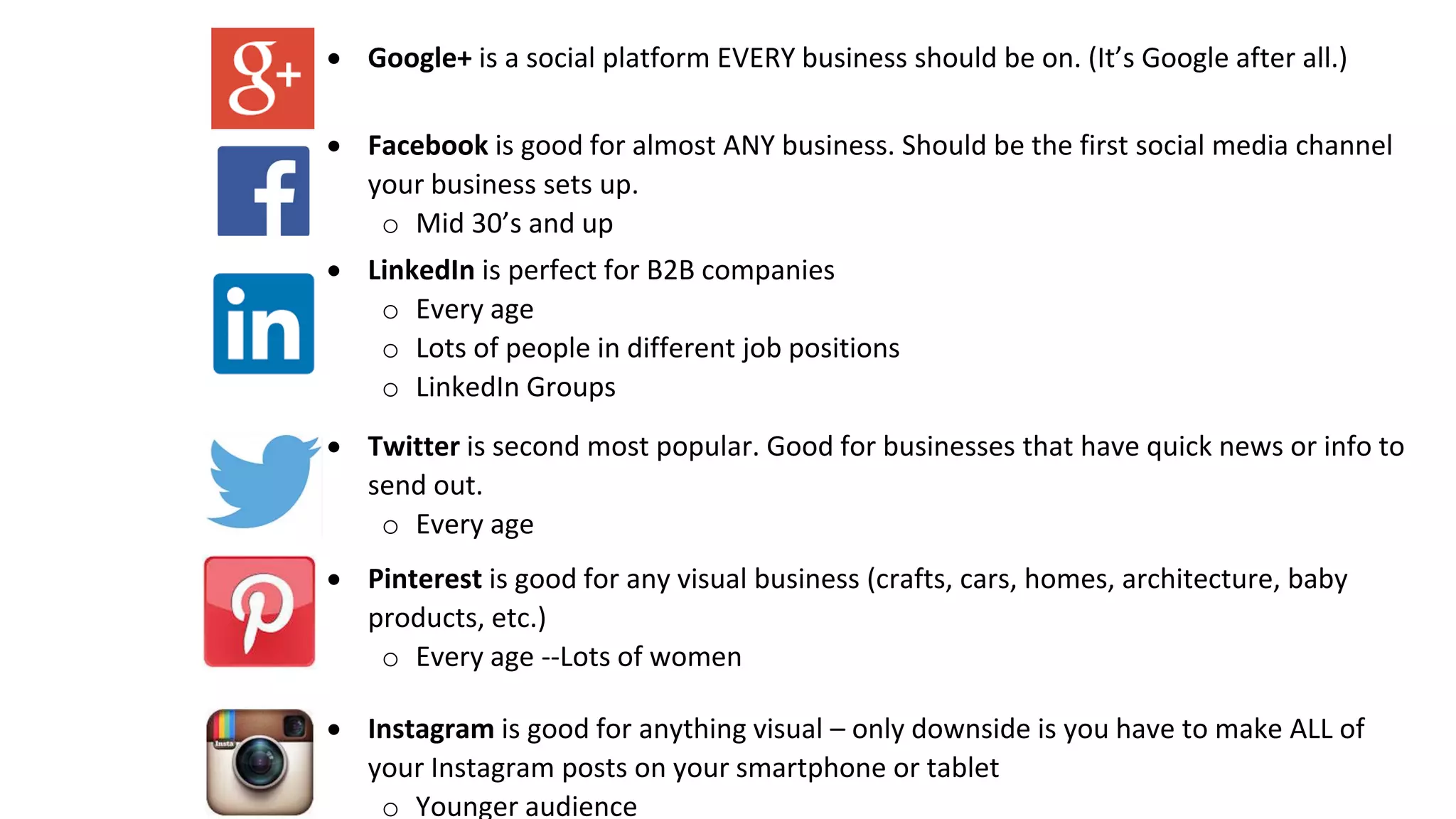  Google+ is a social platform EVERY business should be on. (It’s Google after all.)
 Facebook is good for almost ANY business. Should be the first social media channel
your business sets up.
o Mid 30’s and up
 LinkedIn is perfect for B2B companies
o Every age
o Lots of people in different job positions
o LinkedIn Groups
 Twitter is second most popular. Good for businesses that have quick news or info to
send out.
o Every age
 Pinterest is good for any visual business (crafts, cars, homes, architecture, baby
products, etc.)
o Every age --Lots of women
 Instagram is good for anything visual – only downside is you have to make ALL of
your Instagram posts on your smartphone or tablet
o Younger audience
 