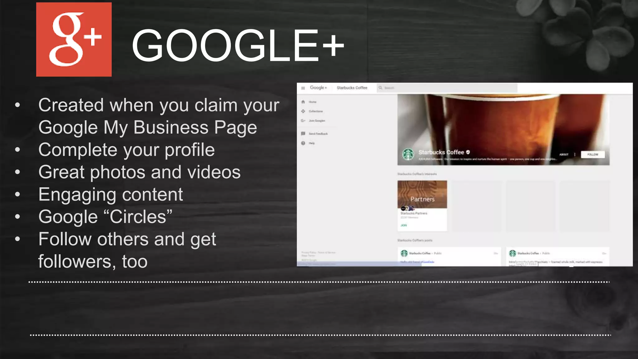 GOOGLE+
• Created when you claim your
Google My Business Page
• Complete your profile
• Great photos and videos
• Engaging content
• Google “Circles”
• Follow others and get
followers, too
 