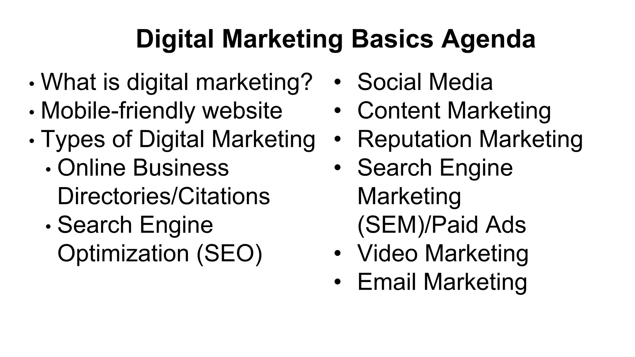 Digital Marketing Basics Agenda
• What is digital marketing?
• Mobile-friendly website
• Types of Digital Marketing
• Online Business
Directories/Citations
• Search Engine
Optimization (SEO)
• Social Media
• Content Marketing
• Reputation Marketing
• Search Engine
Marketing
(SEM)/Paid Ads
• Video Marketing
• Email Marketing
 