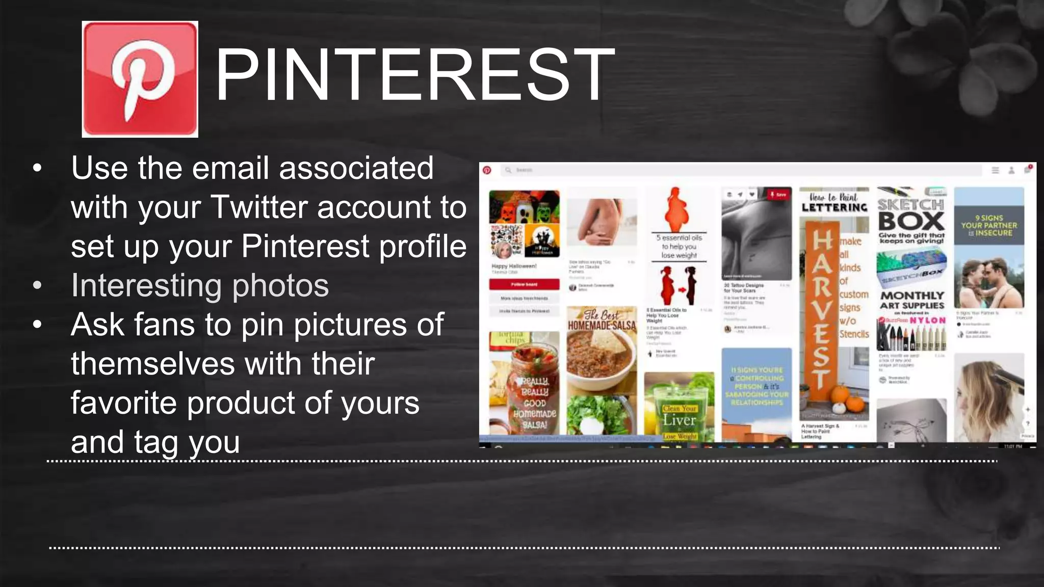 PINTEREST
• Use the email associated
with your Twitter account to
set up your Pinterest profile
• Interesting photos
• Ask fans to pin pictures of
themselves with their
favorite product of yours
and tag you
 