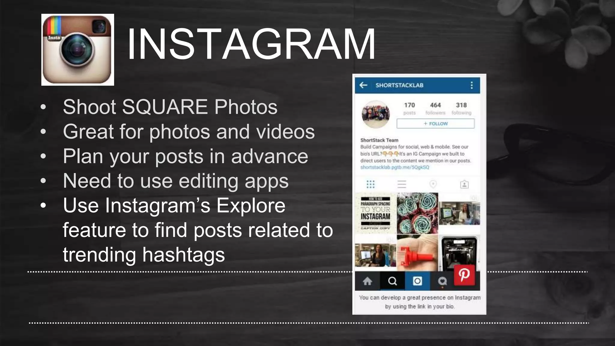 INSTAGRAM
• Shoot SQUARE Photos
• Great for photos and videos
• Plan your posts in advance
• Need to use editing apps
• Use Instagram’s Explore
feature to find posts related to
trending hashtags
 