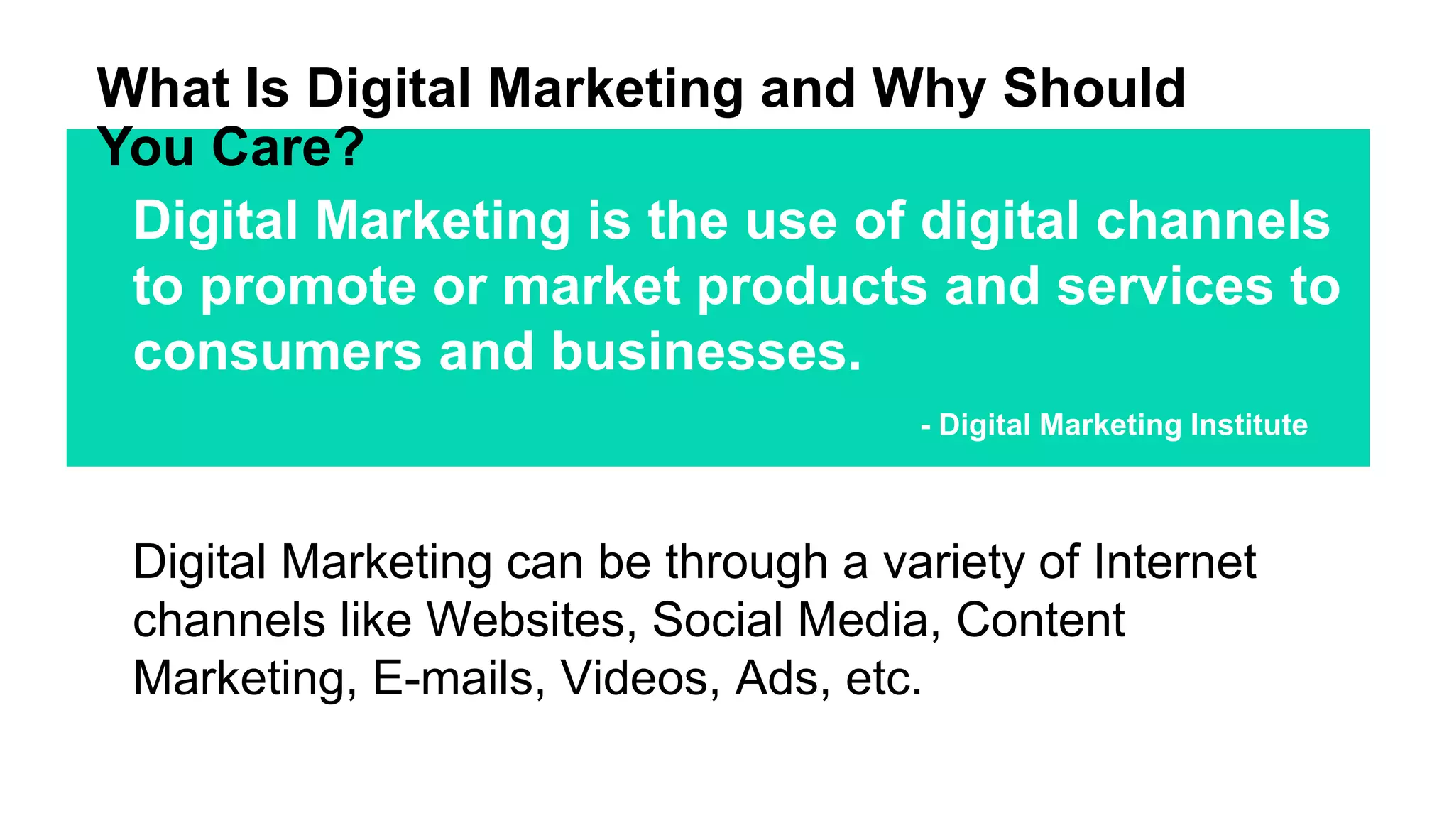 What Is Digital Marketing and Why Should
You Care?
Digital Marketing is the use of digital channels
to promote or market products and services to
consumers and businesses.
- Digital Marketing Institute
Digital Marketing can be through a variety of Internet
channels like Websites, Social Media, Content
Marketing, E-mails, Videos, Ads, etc.
 
