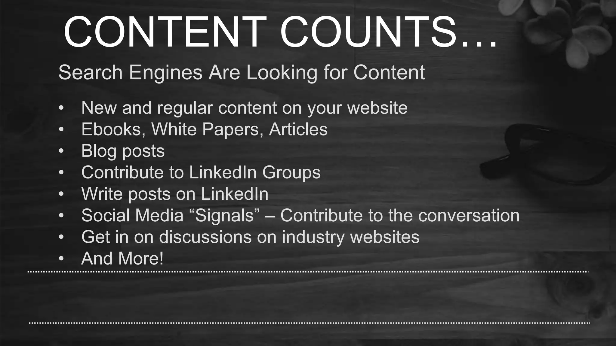 CONTENT COUNTS…
Search Engines Are Looking for Content
• New and regular content on your website
• Ebooks, White Papers, Articles
• Blog posts
• Contribute to LinkedIn Groups
• Write posts on LinkedIn
• Social Media “Signals” – Contribute to the conversation
• Get in on discussions on industry websites
• And More!
 