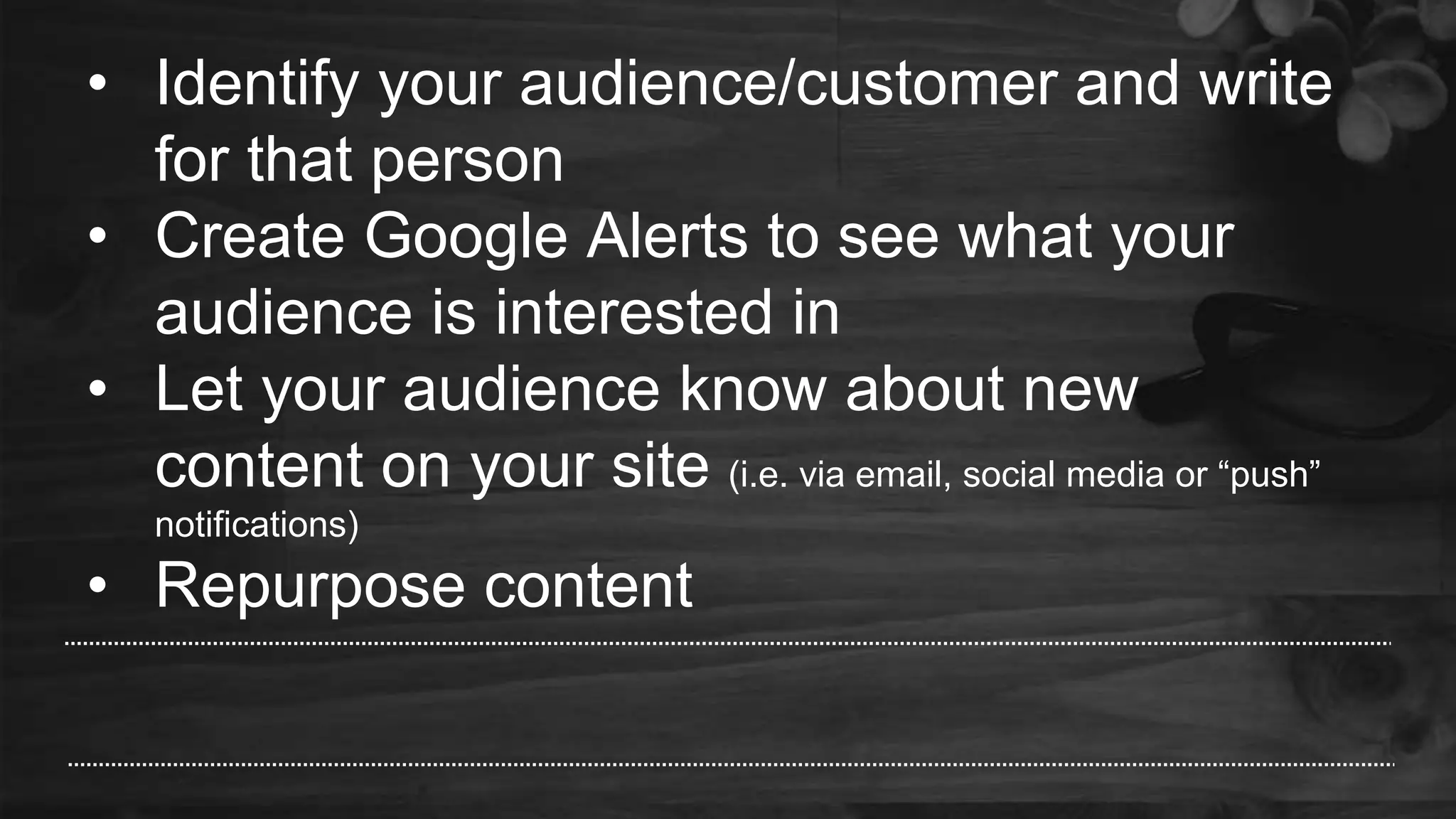 • Identify your audience/customer and write
for that person
• Create Google Alerts to see what your
audience is interested in
• Let your audience know about new
content on your site (i.e. via email, social media or “push”
notifications)
• Repurpose content
 