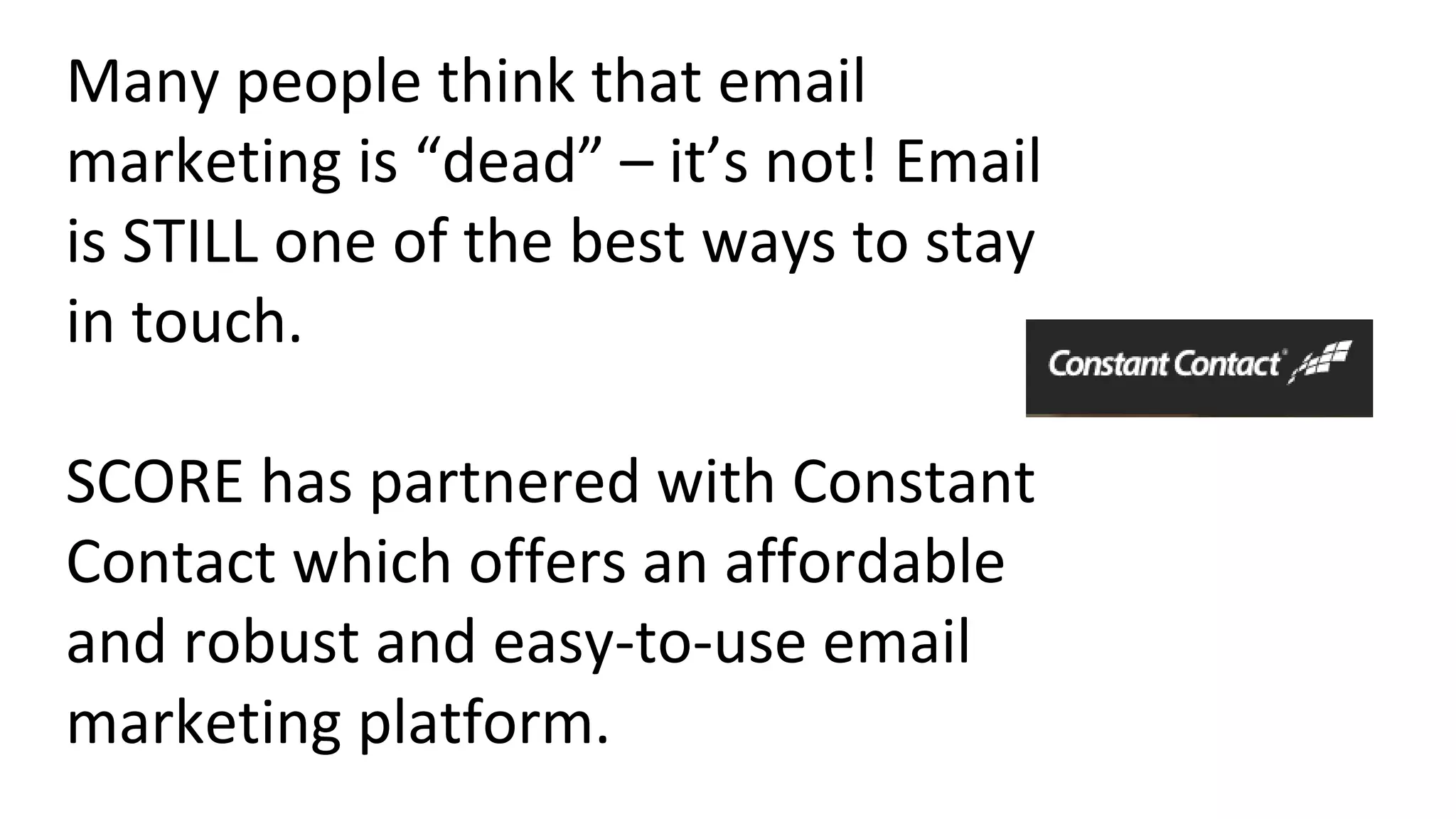 Many people think that email
marketing is “dead” – it’s not! Email
is STILL one of the best ways to stay
in touch.
SCORE has partnered with Constant
Contact which offers an affordable
and robust and easy-to-use email
marketing platform.
 