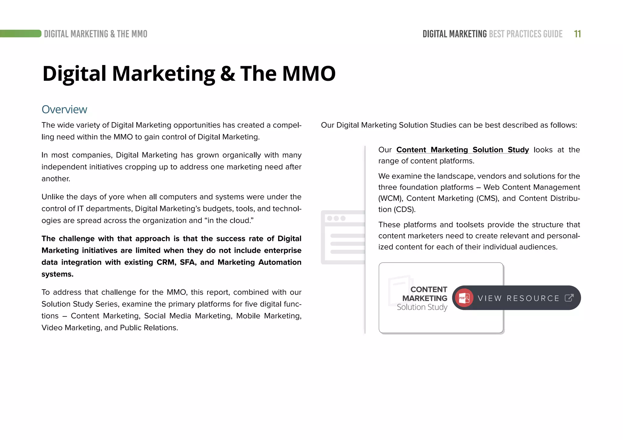 11DIGITAL MARKETING BEST PRACTICES GUIDE
Digital Marketing & The MMO
The wide variety of Digital Marketing opportunities has created a compel-
ling need within the MMO to gain control of Digital Marketing.
In most companies, Digital Marketing has grown organically with many
independent initiatives cropping up to address one marketing need after
another.
Unlike the days of yore when all computers and systems were under the
control of IT departments, Digital Marketing’s budgets, tools, and technol-
ogies are spread across the organization and “in the cloud.”
The challenge with that approach is that the success rate of Digital
Marketing initiatives are limited when they do not include enterprise
data integration with existing CRM, SFA, and Marketing Automation
systems.
To address that challenge for the MMO, this report, combined with our
Solution Study Series, examine the primary platforms for five digital func-
tions – Content Marketing, Social Media Marketing, Mobile Marketing,
Video Marketing, and Public Relations.
Overview
DIGITAL MARKETING & THE MMO
Our Digital Marketing Solution Studies can be best described as follows:
Our Content Marketing Solution Study looks at the
range of content platforms.
We examine the landscape, vendors and solutions for the
three foundation platforms – Web Content Management
(WCM), Content Marketing (CMS), and Content Distribu-
tion (CDS).
These platforms and toolsets provide the structure that
content marketers need to create relevant and personal-
ized content for each of their individual audiences.
CONTENT
MARKETING
Solution Study
V I E W R E S O U R C E
 
