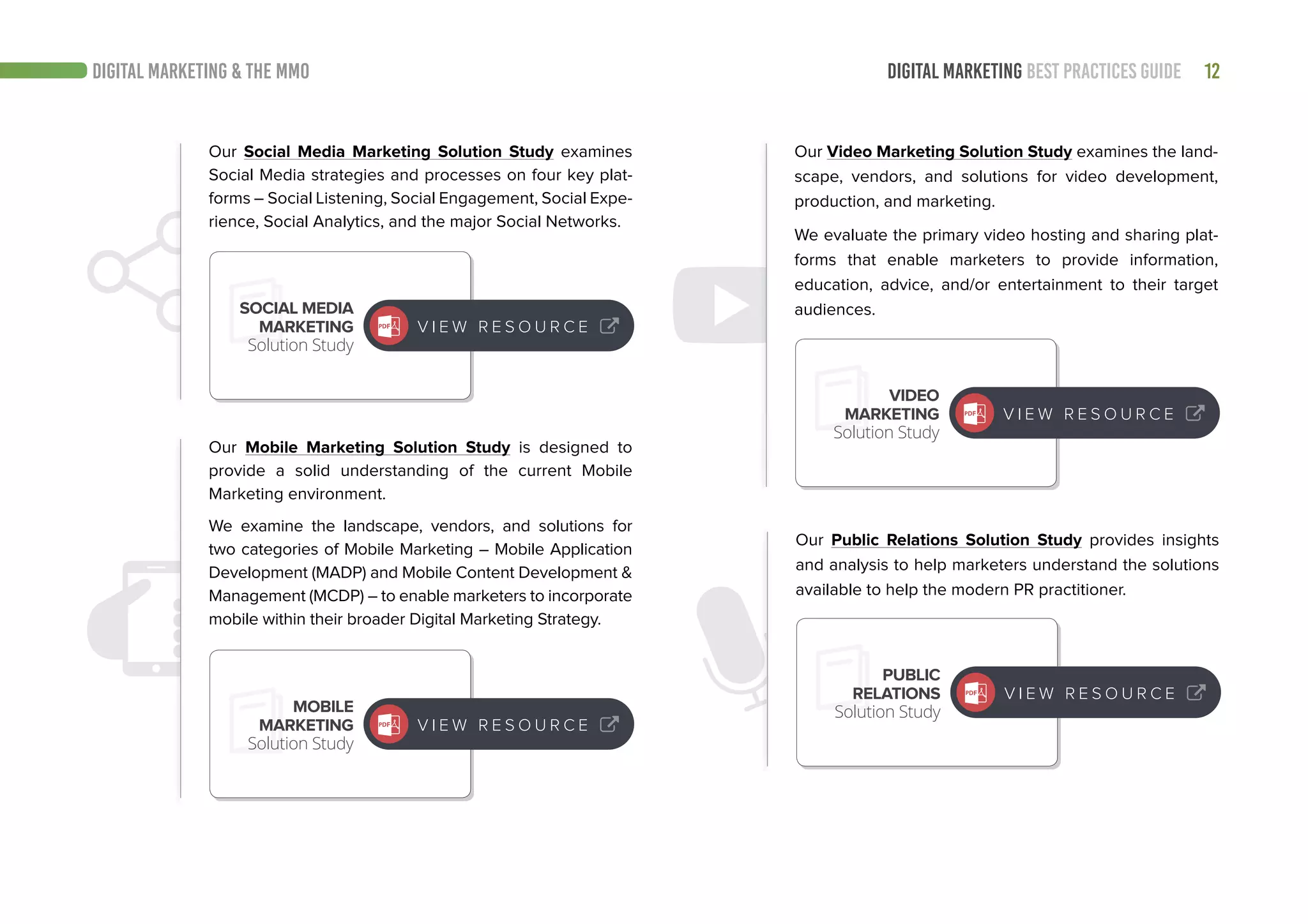 12DIGITAL MARKETING BEST PRACTICES GUIDE
Our Social Media Marketing Solution Study examines
Social Media strategies and processes on four key plat-
forms – Social Listening, Social Engagement, Social Expe-
rience, Social Analytics, and the major Social Networks.
Our Public Relations Solution Study provides insights
and analysis to help marketers understand the solutions
available to help the modern PR practitioner.
Our Video Marketing Solution Study examines the land-
scape, vendors, and solutions for video development,
production, and marketing.
We evaluate the primary video hosting and sharing plat-
forms that enable marketers to provide information,
education, advice, and/or entertainment to their target
audiences.
Our Mobile Marketing Solution Study is designed to
provide a solid understanding of the current Mobile
Marketing environment.
We examine the landscape, vendors, and solutions for
two categories of Mobile Marketing – Mobile Application
Development (MADP) and Mobile Content Development &
Management (MCDP) – to enable marketers to incorporate
mobile within their broader Digital Marketing Strategy.
PUBLIC
RELATIONS
Solution Study
VIDEO
MARKETING
Solution Study
MOBILE
MARKETING
Solution Study
SOCIAL MEDIA
MARKETING
Solution Study
V I E W R E S O U R C E
V I E W R E S O U R C E
V I E W R E S O U R C E
V I E W R E S O U R C E
DIGITAL MARKETING & THE MMO
 
