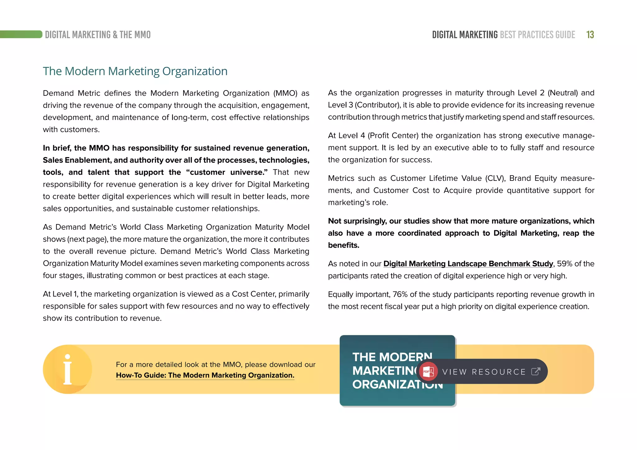 13DIGITAL MARKETING BEST PRACTICES GUIDEDIGITAL MARKETING & THE MMO
As the organization progresses in maturity through Level 2 (Neutral) and
Level 3 (Contributor), it is able to provide evidence for its increasing revenue
contribution through metrics that justify marketing spend and staff resources.
At Level 4 (Profit Center) the organization has strong executive manage-
ment support. It is led by an executive able to to fully staff and resource
the organization for success.
Metrics such as Customer Lifetime Value (CLV), Brand Equity measure-
ments, and Customer Cost to Acquire provide quantitative support for
marketing’s role.
Not surprisingly, our studies show that more mature organizations, which
also have a more coordinated approach to Digital Marketing, reap the
benefits.
As noted in our Digital Marketing Landscape Benchmark Study, 59% of the
participants rated the creation of digital experience high or very high.
Equally important, 76% of the study participants reporting revenue growth in
the most recent fiscal year put a high priority on digital experience creation.
The Modern Marketing Organization
Demand Metric defines the Modern Marketing Organization (MMO) as
driving the revenue of the company through the acquisition, engagement,
development, and maintenance of long-term, cost effective relationships
with customers.
In brief, the MMO has responsibility for sustained revenue generation,
Sales Enablement, and authority over all of the processes, technologies,
tools, and talent that support the “customer universe.” That new
responsibility for revenue generation is a key driver for Digital Marketing
to create better digital experiences which will result in better leads, more
sales opportunities, and sustainable customer relationships.
As Demand Metric’s World Class Marketing Organization Maturity Model
shows (next page), the more mature the organization, the more it contributes
to the overall revenue picture. Demand Metric’s World Class Marketing
Organization Maturity Model examines seven marketing components across
four stages, illustrating common or best practices at each stage.
At Level 1, the marketing organization is viewed as a Cost Center, primarily
responsible for sales support with few resources and no way to effectively
show its contribution to revenue.
For a more detailed look at the MMO, please download our
How-To Guide: The Modern Marketing Organization. V I E W R E S O U R C E
 
