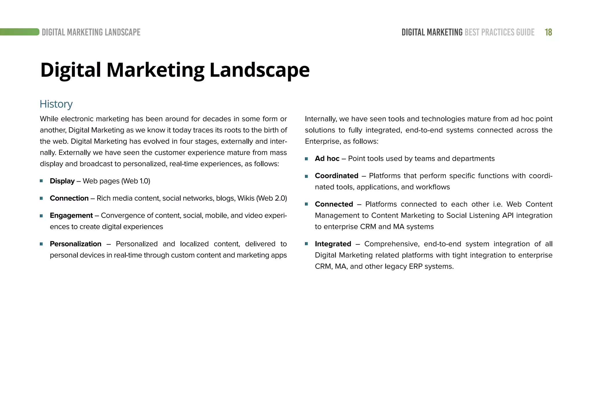 18DIGITAL MARKETING BEST PRACTICES GUIDE
Digital Marketing Landscape
While electronic marketing has been around for decades in some form or
another, Digital Marketing as we know it today traces its roots to the birth of
the web. Digital Marketing has evolved in four stages, externally and inter-
nally. Externally we have seen the customer experience mature from mass
display and broadcast to personalized, real-time experiences, as follows:
Display – Web pages (Web 1.0)
Connection – Rich media content, social networks, blogs, Wikis (Web 2.0)
Engagement – Convergence of content, social, mobile, and video experi-
ences to create digital experiences
Personalization – Personalized and localized content, delivered to
personal devices in real-time through custom content and marketing apps
History
DIGITAL MARKETING LANDSCAPE
Internally, we have seen tools and technologies mature from ad hoc point
solutions to fully integrated, end-to-end systems connected across the
Enterprise, as follows:
Ad hoc – Point tools used by teams and departments
Coordinated – Platforms that perform specific functions with coordi-
nated tools, applications, and workflows
Connected – Platforms connected to each other i.e. Web Content
Management to Content Marketing to Social Listening API integration
to enterprise CRM and MA systems
Integrated – Comprehensive, end-to-end system integration of all
Digital Marketing related platforms with tight integration to enterprise
CRM, MA, and other legacy ERP systems.
 