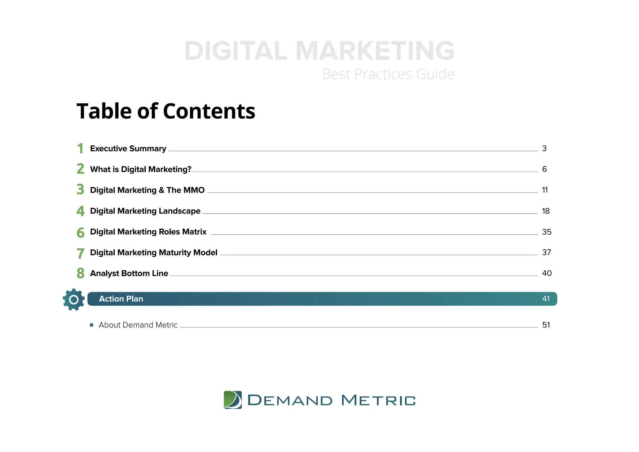 Table of Contents
1 3
2 6
3 11
Executive Summary
What is Digital Marketing?
Digital Marketing & The MMO
Digital Marketing Landscape
Digital Marketing Roles Matrix
Digital Marketing Maturity Model
Analyst Bottom Line
DIGITAL MARKETING
Best Practices Guide
184
6 35
377
408
41Action Plan
51About Demand Metric
 