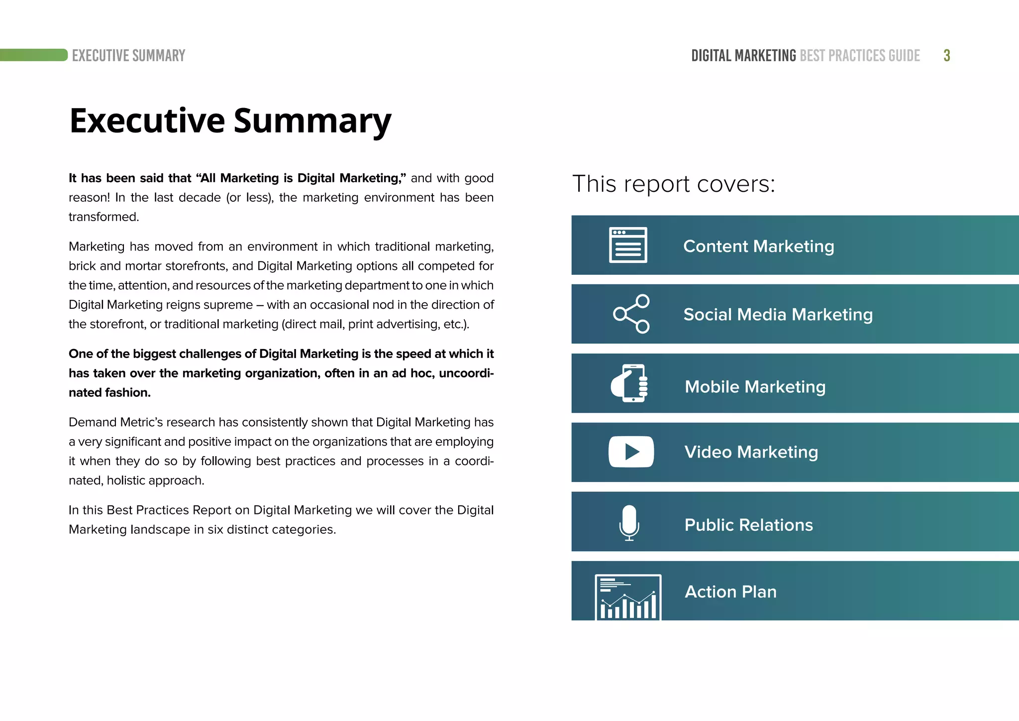 3DIGITAL MARKETING BEST PRACTICES GUIDEEXECUTIVE SUMMARY
It has been said that “All Marketing is Digital Marketing,” and with good
reason! In the last decade (or less), the marketing environment has been
transformed.
Marketing has moved from an environment in which traditional marketing,
brick and mortar storefronts, and Digital Marketing options all competed for
thetime,attention,andresourcesofthemarketingdepartmenttooneinwhich
Digital Marketing reigns supreme – with an occasional nod in the direction of
the storefront, or traditional marketing (direct mail, print advertising, etc.).
One of the biggest challenges of Digital Marketing is the speed at which it
has taken over the marketing organization, often in an ad hoc, uncoordi-
nated fashion.
Demand Metric’s research has consistently shown that Digital Marketing has
a very significant and positive impact on the organizations that are employing
it when they do so by following best practices and processes in a coordi-
nated, holistic approach.
In this Best Practices Report on Digital Marketing we will cover the Digital
Marketing landscape in six distinct categories.
Executive Summary
This report covers:
Social Media Marketing
Mobile Marketing
Video Marketing
Content Marketing
Action Plan
Public Relations
 