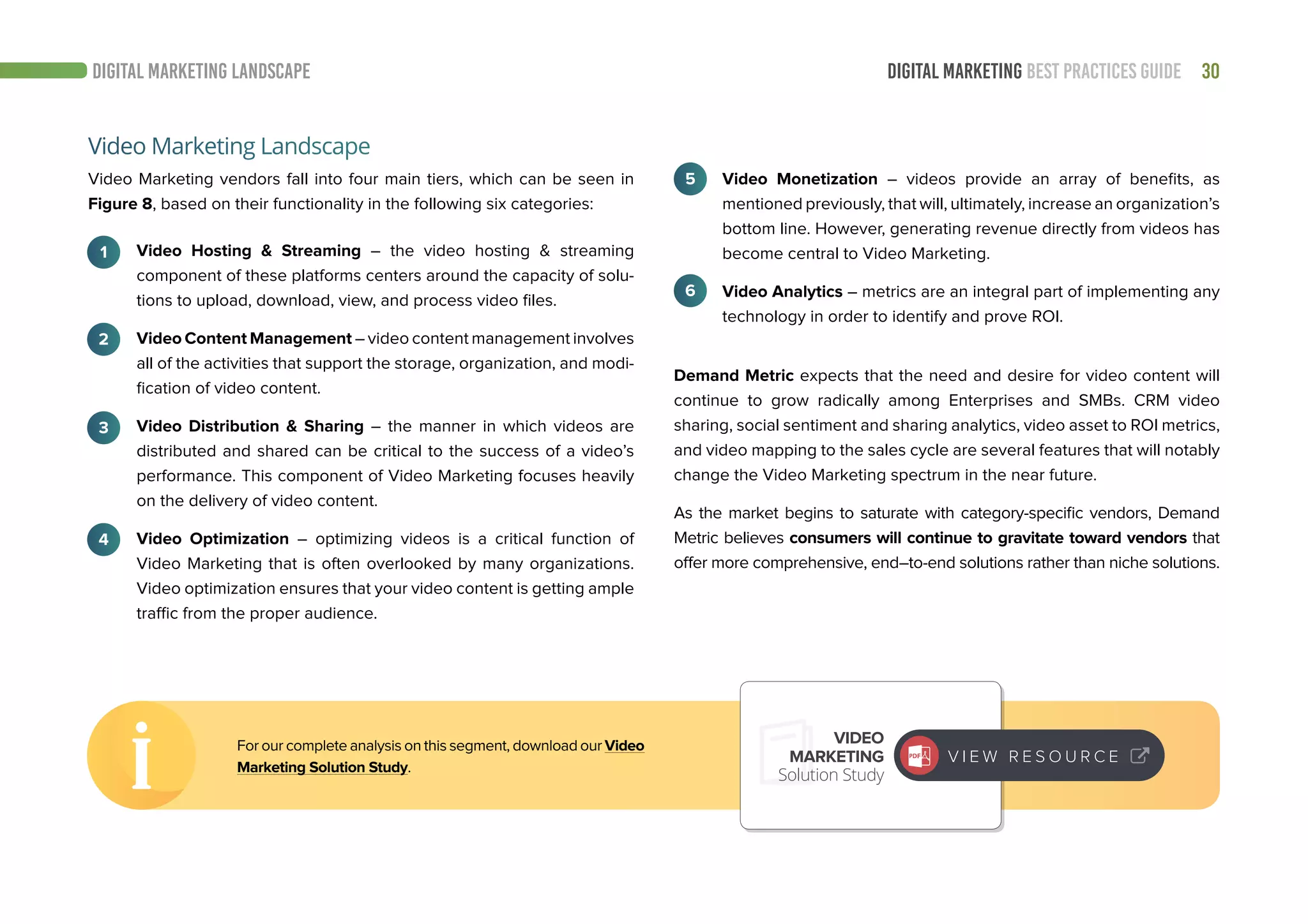 30DIGITAL MARKETING BEST PRACTICES GUIDE
Video Marketing vendors fall into four main tiers, which can be seen in
Figure 8, based on their functionality in the following six categories:
Video Hosting & Streaming – the video hosting & streaming
component of these platforms centers around the capacity of solu-
tions to upload, download, view, and process video files.
Video Content Management – video content management involves
all of the activities that support the storage, organization, and modi-
fication of video content.
Video Distribution & Sharing – the manner in which videos are
distributed and shared can be critical to the success of a video’s
performance. This component of Video Marketing focuses heavily
on the delivery of video content.
Video Optimization – optimizing videos is a critical function of
Video Marketing that is often overlooked by many organizations.
Video optimization ensures that your video content is getting ample
traffic from the proper audience.
Video Marketing Landscape
1
2
3
4
5
6
Demand Metric expects that the need and desire for video content will
continue to grow radically among Enterprises and SMBs. CRM video
sharing, social sentiment and sharing analytics, video asset to ROI metrics,
and video mapping to the sales cycle are several features that will notably
change the Video Marketing spectrum in the near future.
As the market begins to saturate with category-specific vendors, Demand
Metric believes consumers will continue to gravitate toward vendors that
offer more comprehensive, end–to-end solutions rather than niche solutions.
For our complete analysis on this segment, download our Video
Marketing Solution Study.
VIDEO
MARKETING
Solution Study
V I E W R E S O U R C E
Video Monetization – videos provide an array of benefits, as
mentioned previously, that will, ultimately, increase an organization’s
bottom line. However, generating revenue directly from videos has
become central to Video Marketing.
Video Analytics – metrics are an integral part of implementing any
technology in order to identify and prove ROI.
DIGITAL MARKETING LANDSCAPE
 