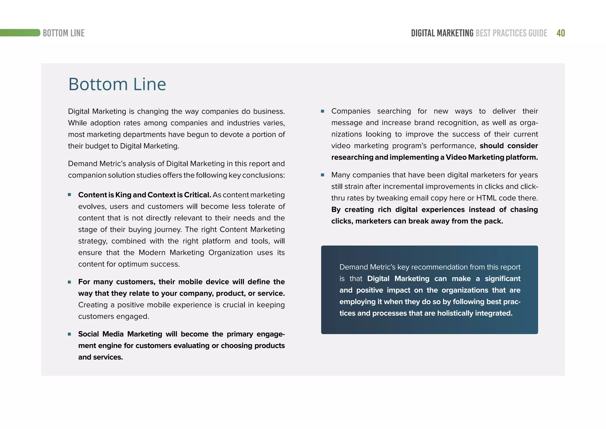 40DIGITAL MARKETING BEST PRACTICES GUIDEBOTTOM LINE
Bottom Line
Digital Marketing is changing the way companies do business.
While adoption rates among companies and industries varies,
most marketing departments have begun to devote a portion of
their budget to Digital Marketing.
Demand Metric’s analysis of Digital Marketing in this report and
companion solution studies offers the following key conclusions:
Content is King and Context is Critical. As content marketing
evolves, users and customers will become less tolerate of
content that is not directly relevant to their needs and the
stage of their buying journey. The right Content Marketing
strategy, combined with the right platform and tools, will
ensure that the Modern Marketing Organization uses its
content for optimum success.
For many customers, their mobile device will define the
way that they relate to your company, product, or service.
Creating a positive mobile experience is crucial in keeping
customers engaged.
Social Media Marketing will become the primary engage-
ment engine for customers evaluating or choosing products
and services.
Companies searching for new ways to deliver their
message and increase brand recognition, as well as orga-
nizations looking to improve the success of their current
video marketing program’s performance, should consider
researching and implementing a Video Marketing platform.
Many companies that have been digital marketers for years
still strain after incremental improvements in clicks and click-
thru rates by tweaking email copy here or HTML code there.
By creating rich digital experiences instead of chasing
clicks, marketers can break away from the pack.
Demand Metric’s key recommendation from this report
is that Digital Marketing can make a significant
and positive impact on the organizations that are
employing it when they do so by following best prac-
tices and processes that are holistically integrated.
 