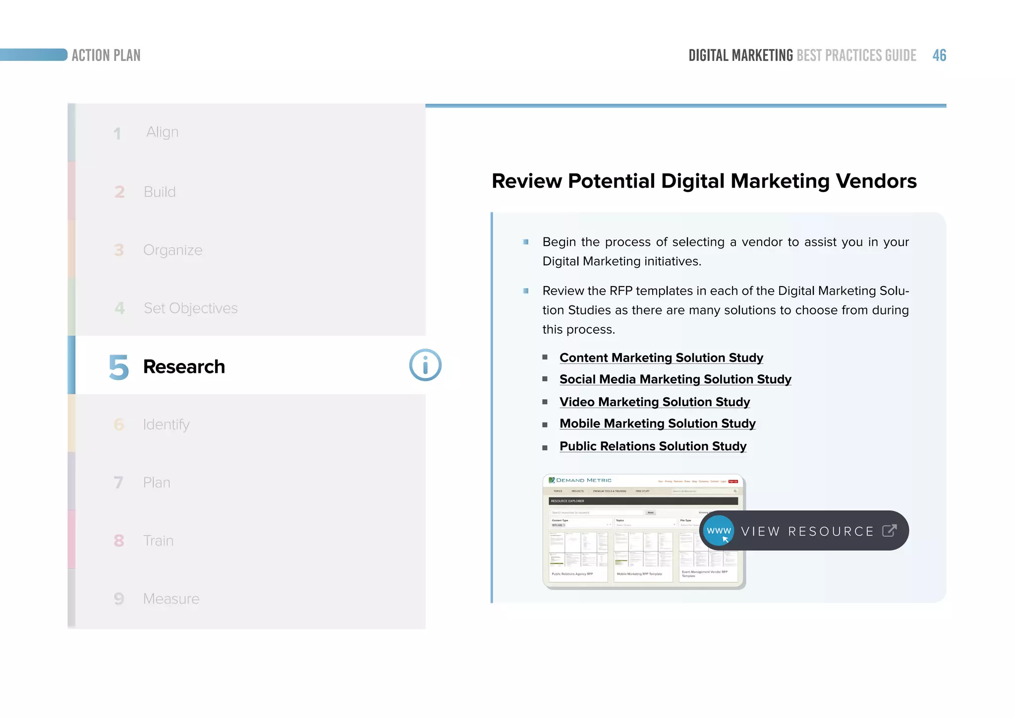 DIGITAL MARKETING BEST PRACTICES GUIDE 46ACTION PLAN
5
6
7
8
9
Research
Identify
Train
Measure
1 Align
2 Build
3 Organize
4
Review Potential Digital Marketing Vendors
Begin the process of selecting a vendor to assist you in your
Digital Marketing initiatives.
Review the RFP templates in each of the Digital Marketing Solu-
tion Studies as there are many solutions to choose from during
this process.
Content Marketing Solution Study
Social Media Marketing Solution Study
Video Marketing Solution Study
Mobile Marketing Solution Study
Public Relations Solution Study
Set Objectives
V I E W R E S O U R C E
Plan
 