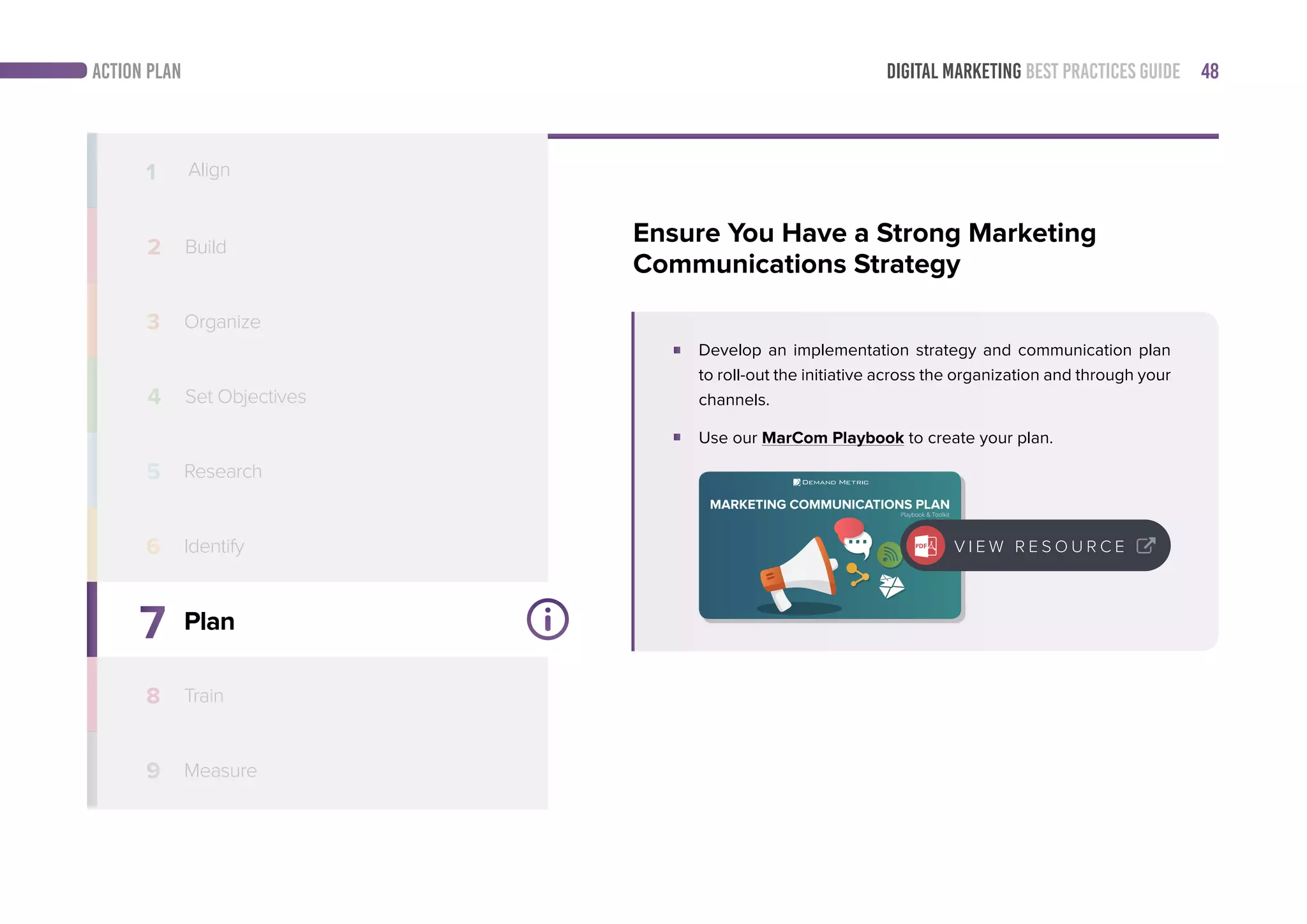 DIGITAL MARKETING BEST PRACTICES GUIDE 48ACTION PLAN
7
8
9
Plan
Train
Measure
1 Align
2 Build
3 Organize
4
5
6 Identify
Ensure You Have a Strong Marketing
Communications Strategy
Develop an implementation strategy and communication plan
to roll-out the initiative across the organization and through your
channels.
Use our MarCom Playbook to create your plan.
Follow this simple step-by-step playbook to create a marketing communications
plan that supports its marketing strategy.
MARKETING COMMUNICATIONS PLAN
Playbook & Toolkit
V I E W R E S O U R C E
Set Objectives
Research
 