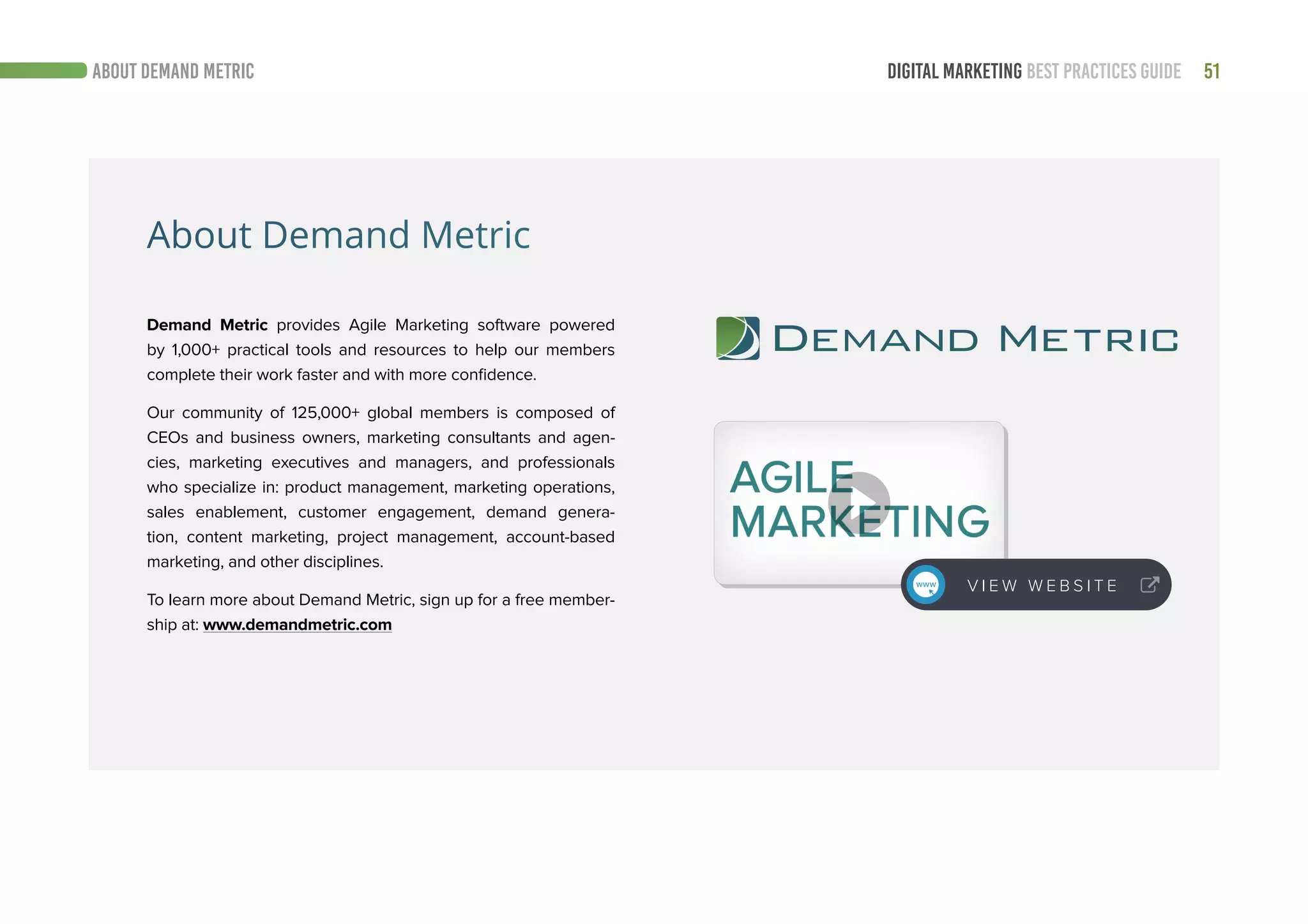 51DIGITAL MARKETING BEST PRACTICES GUIDEABOUT DEMAND METRIC
Demand Metric provides Agile Marketing software powered
by 1,000+ practical tools and resources to help our members
complete their work faster and with more confidence.
Our community of 125,000+ global members is composed of
CEOs and business owners, marketing consultants and agen-
cies, marketing executives and managers, and professionals
who specialize in: product management, marketing operations,
sales enablement, customer engagement, demand genera-
tion, content marketing, project management, account-based
marketing, and other disciplines.
To learn more about Demand Metric, sign up for a free member-
ship at: www.demandmetric.com
V I E W W E B S I T E
About Demand Metric
 